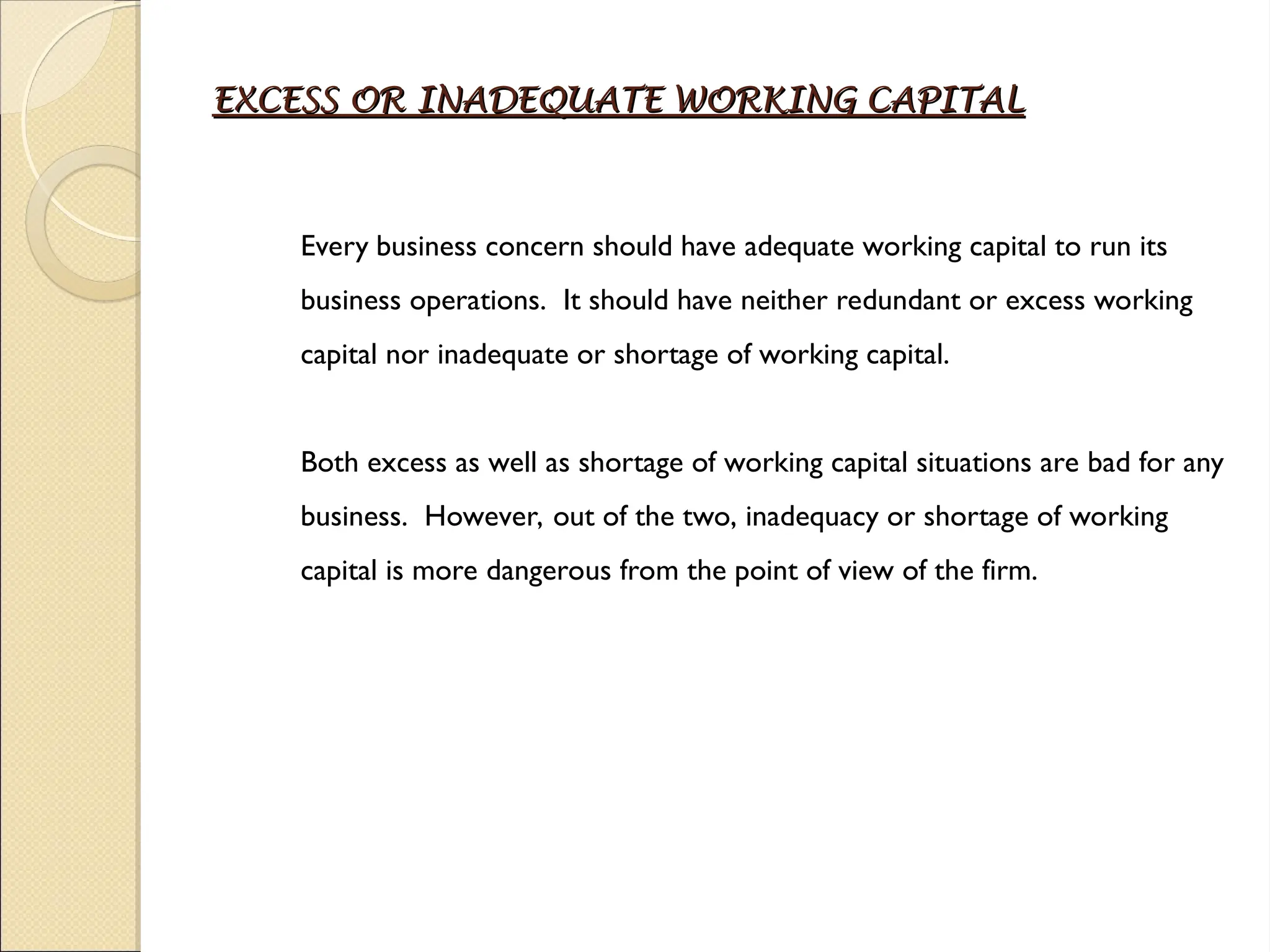 EXCESS OR INADEQUATE WORKING CAPITAL
EXCESS OR INADEQUATE WORKING CAPITAL
Every business concern should have adequate working capital to run its
business operations. It should have neither redundant or excess working
capital nor inadequate or shortage of working capital.
Both excess as well as shortage of working capital situations are bad for any
business. However, out of the two, inadequacy or shortage of working
capital is more dangerous from the point of view of the firm.
 