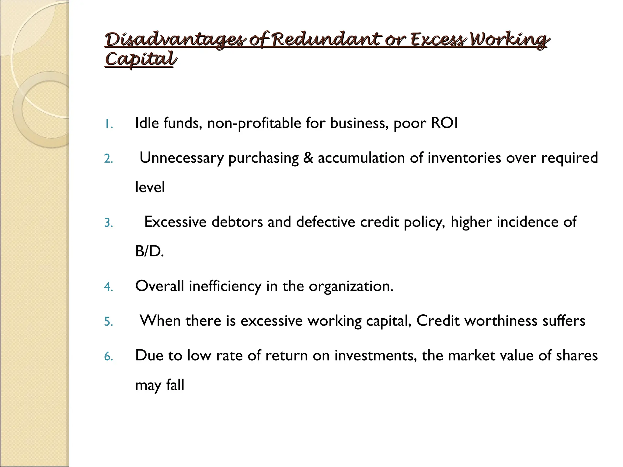 Disadvantages of Redundant or Excess Working
Disadvantages of Redundant or Excess Working
Capital
Capital
1. Idle funds, non-profitable for business, poor ROI
2. Unnecessary purchasing & accumulation of inventories over required
level
3. Excessive debtors and defective credit policy, higher incidence of
B/D.
4. Overall inefficiency in the organization.
5. When there is excessive working capital, Credit worthiness suffers
6. Due to low rate of return on investments, the market value of shares
may fall
 