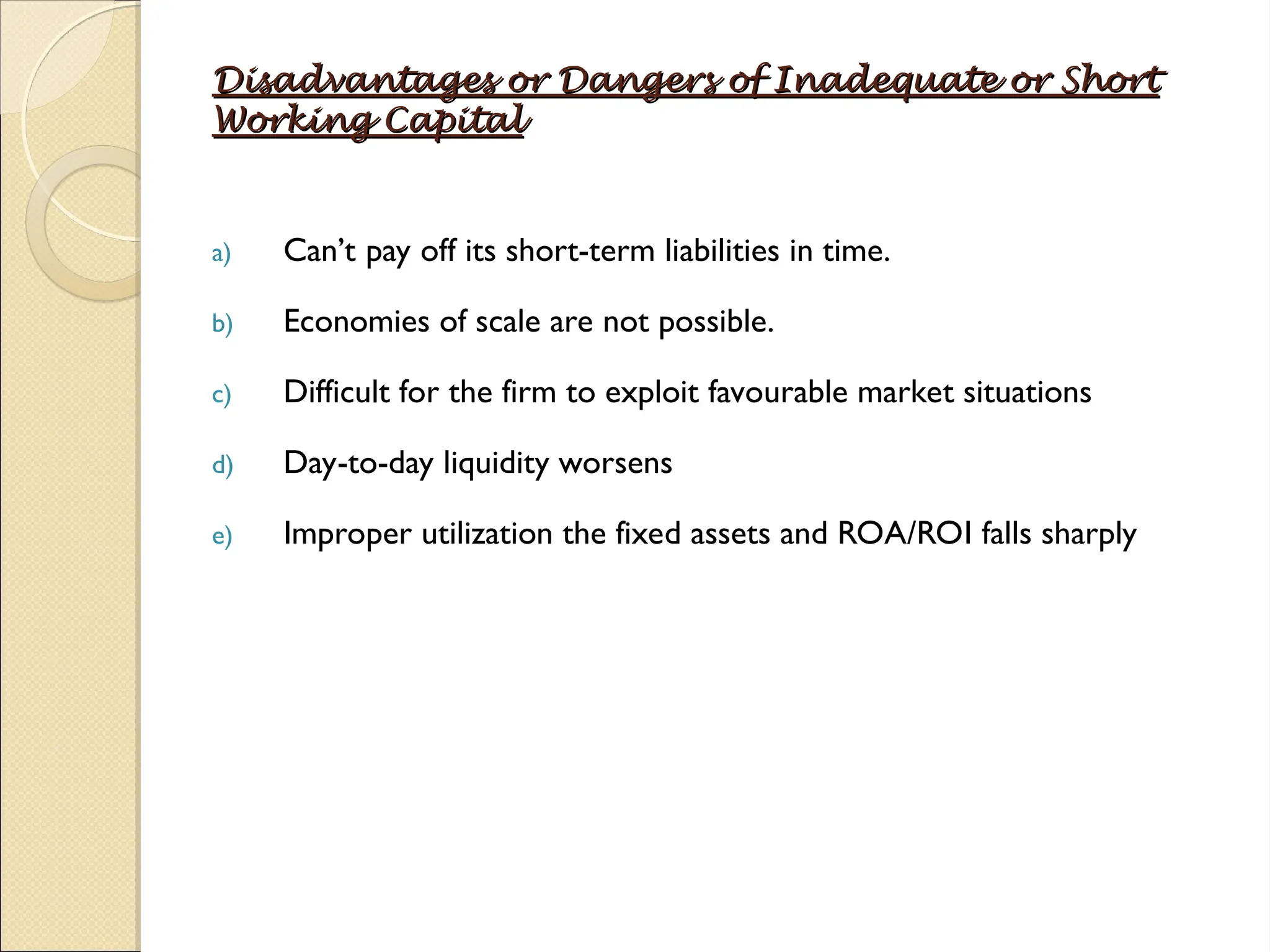 Disadvantages or Dangers of Inadequate or Short
Disadvantages or Dangers of Inadequate or Short
Working Capital
Working Capital
a) Can’t pay off its short-term liabilities in time.
b) Economies of scale are not possible.
c) Difficult for the firm to exploit favourable market situations
d) Day-to-day liquidity worsens
e) Improper utilization the fixed assets and ROA/ROI falls sharply
 