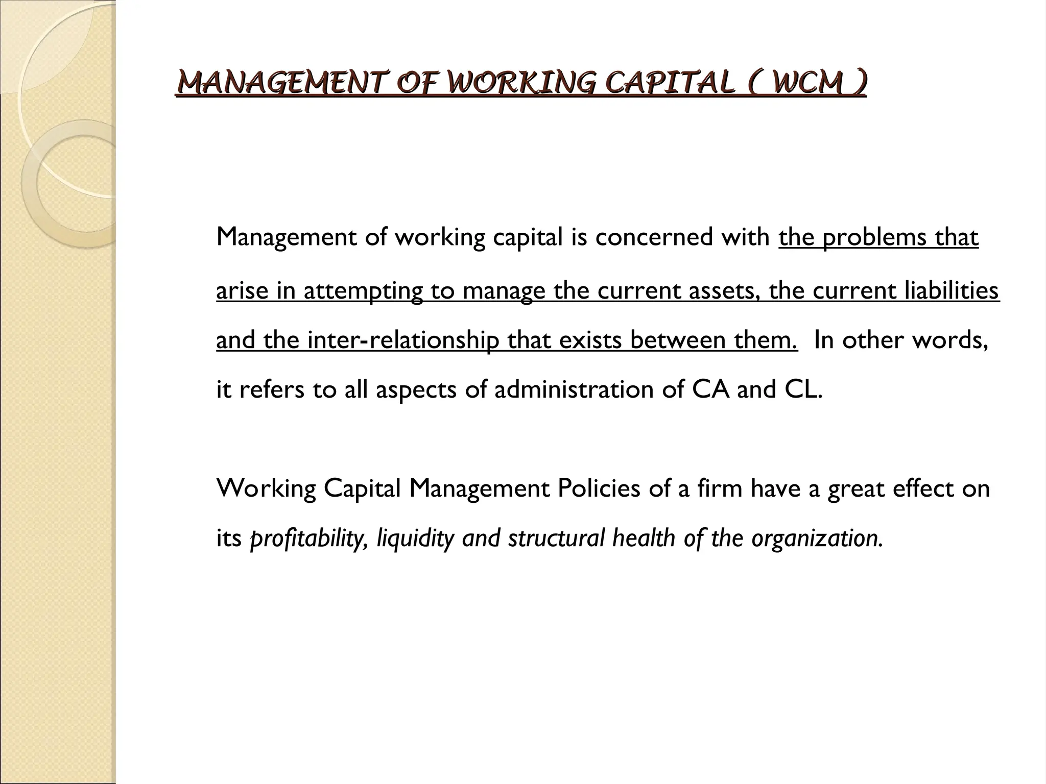 MANAGEMENT OF WORKING CAPITAL ( WCM )
MANAGEMENT OF WORKING CAPITAL ( WCM )
Management of working capital is concerned with the problems that
arise in attempting to manage the current assets, the current liabilities
and the inter-relationship that exists between them. In other words,
it refers to all aspects of administration of CA and CL.
Working Capital Management Policies of a firm have a great effect on
its profitability, liquidity and structural health of the organization.
 
