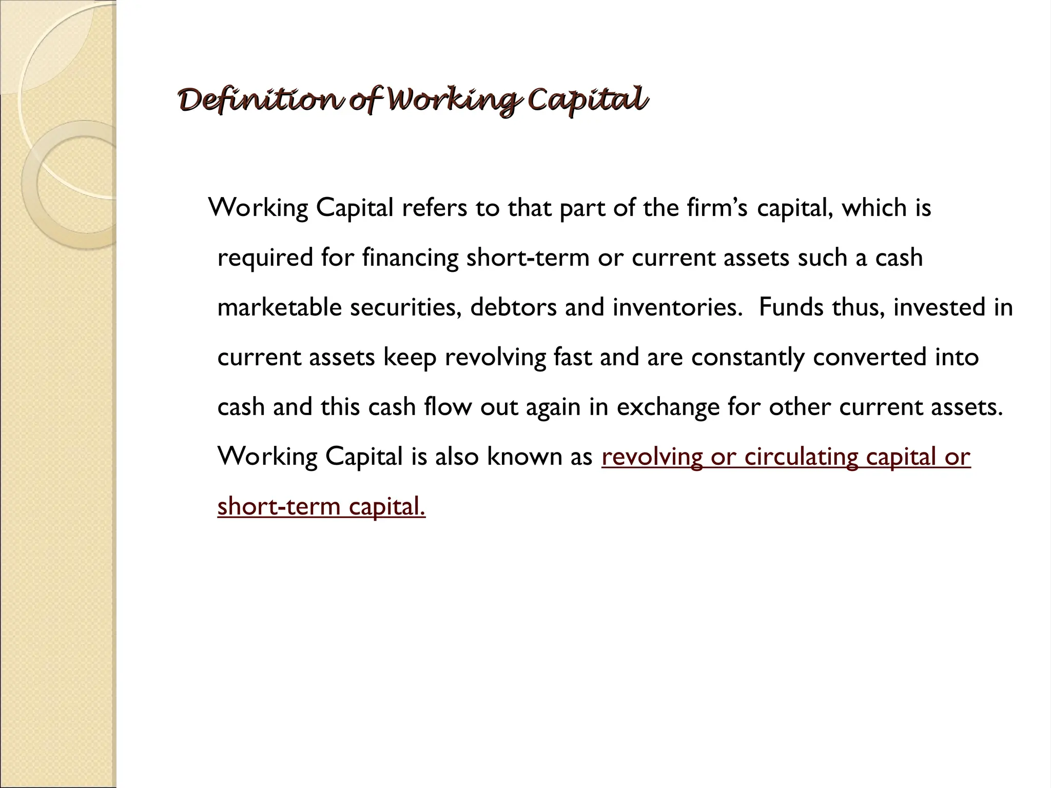Definition of Working Capital
Definition of Working Capital
Working Capital refers to that part of the firm’s capital, which is
required for financing short-term or current assets such a cash
marketable securities, debtors and inventories. Funds thus, invested in
current assets keep revolving fast and are constantly converted into
cash and this cash flow out again in exchange for other current assets.
Working Capital is also known as revolving or circulating capital or
short-term capital.
 