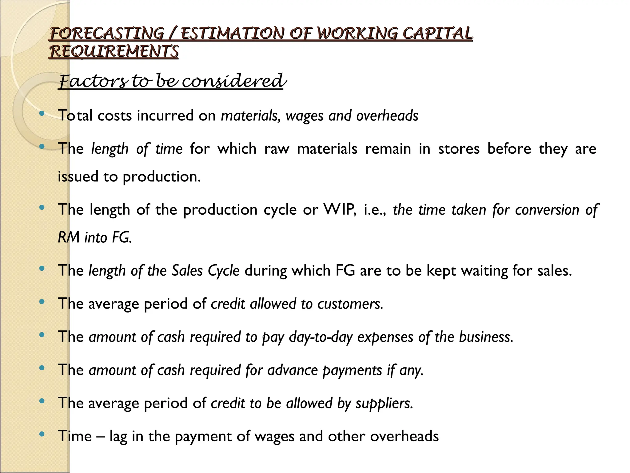 FORECASTING / ESTIMATION OF WORKING CAPITAL
FORECASTING / ESTIMATION OF WORKING CAPITAL
REQUIREMENTS
REQUIREMENTS
Factors to be considered
 Total costs incurred on materials, wages and overheads
 The length of time for which raw materials remain in stores before they are
issued to production.
 The length of the production cycle or WIP, i.e., the time taken for conversion of
RM into FG.
 The length of the Sales Cycle during which FG are to be kept waiting for sales.
 The average period of credit allowed to customers.
 The amount of cash required to pay day-to-day expenses of the business.
 The amount of cash required for advance payments if any.
 The average period of credit to be allowed by suppliers.
 Time – lag in the payment of wages and other overheads
 