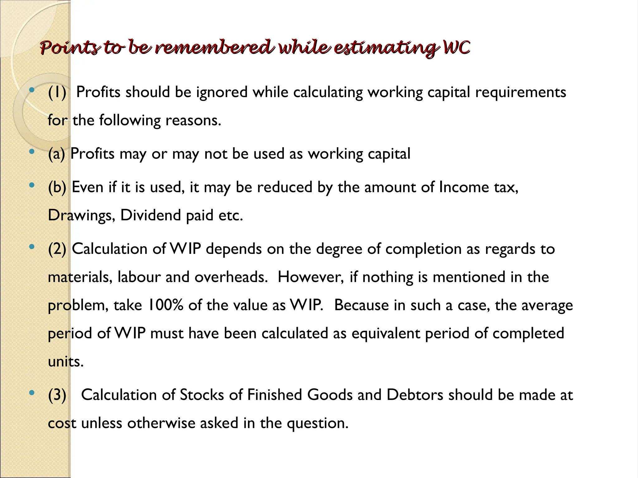 Points to be remembered while estimating WC
Points to be remembered while estimating WC
 (1) Profits should be ignored while calculating working capital requirements
for the following reasons.
 (a) Profits may or may not be used as working capital
 (b) Even if it is used, it may be reduced by the amount of Income tax,
Drawings, Dividend paid etc.
 (2) Calculation of WIP depends on the degree of completion as regards to
materials, labour and overheads. However, if nothing is mentioned in the
problem, take 100% of the value as WIP. Because in such a case, the average
period of WIP must have been calculated as equivalent period of completed
units.
 (3) Calculation of Stocks of Finished Goods and Debtors should be made at
cost unless otherwise asked in the question.
 
