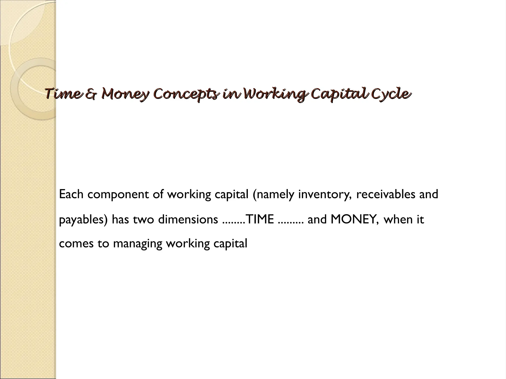 Time & Money Concepts in Working Capital Cycle
Time & Money Concepts in Working Capital Cycle
Each component of working capital (namely inventory, receivables and
payables) has two dimensions ........TIME ......... and MONEY, when it
comes to managing working capital
 
