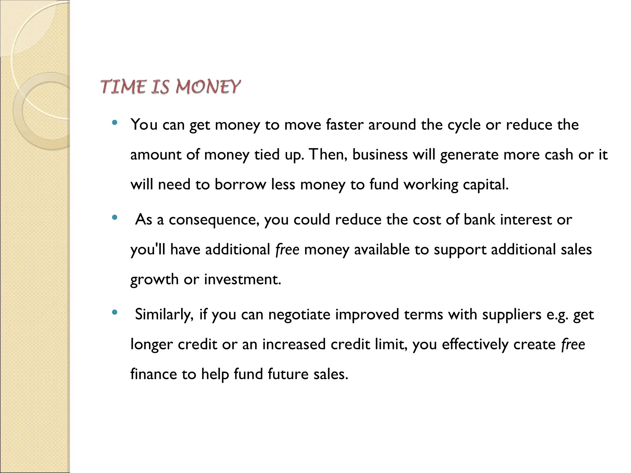  You can get money to move faster around the cycle or reduce the
amount of money tied up. Then, business will generate more cash or it
will need to borrow less money to fund working capital.
 As a consequence, you could reduce the cost of bank interest or
you'll have additional free money available to support additional sales
growth or investment.
 Similarly, if you can negotiate improved terms with suppliers e.g. get
longer credit or an increased credit limit, you effectively create free
finance to help fund future sales.
 