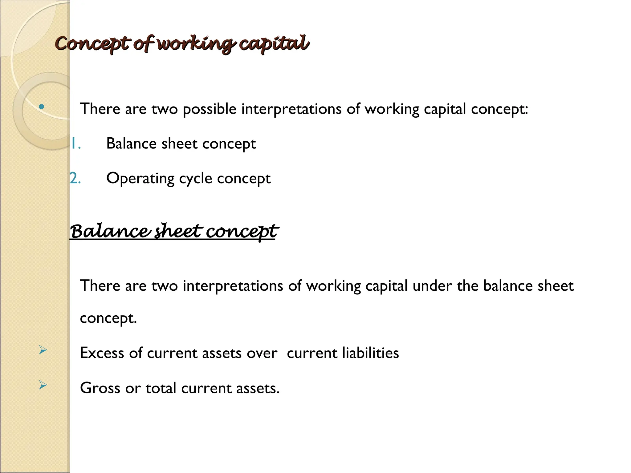 Concept of working capital
Concept of working capital
 There are two possible interpretations of working capital concept:
1. Balance sheet concept
2. Operating cycle concept
Balance sheet concept
There are two interpretations of working capital under the balance sheet
concept.
 Excess of current assets over current liabilities
 Gross or total current assets.
 