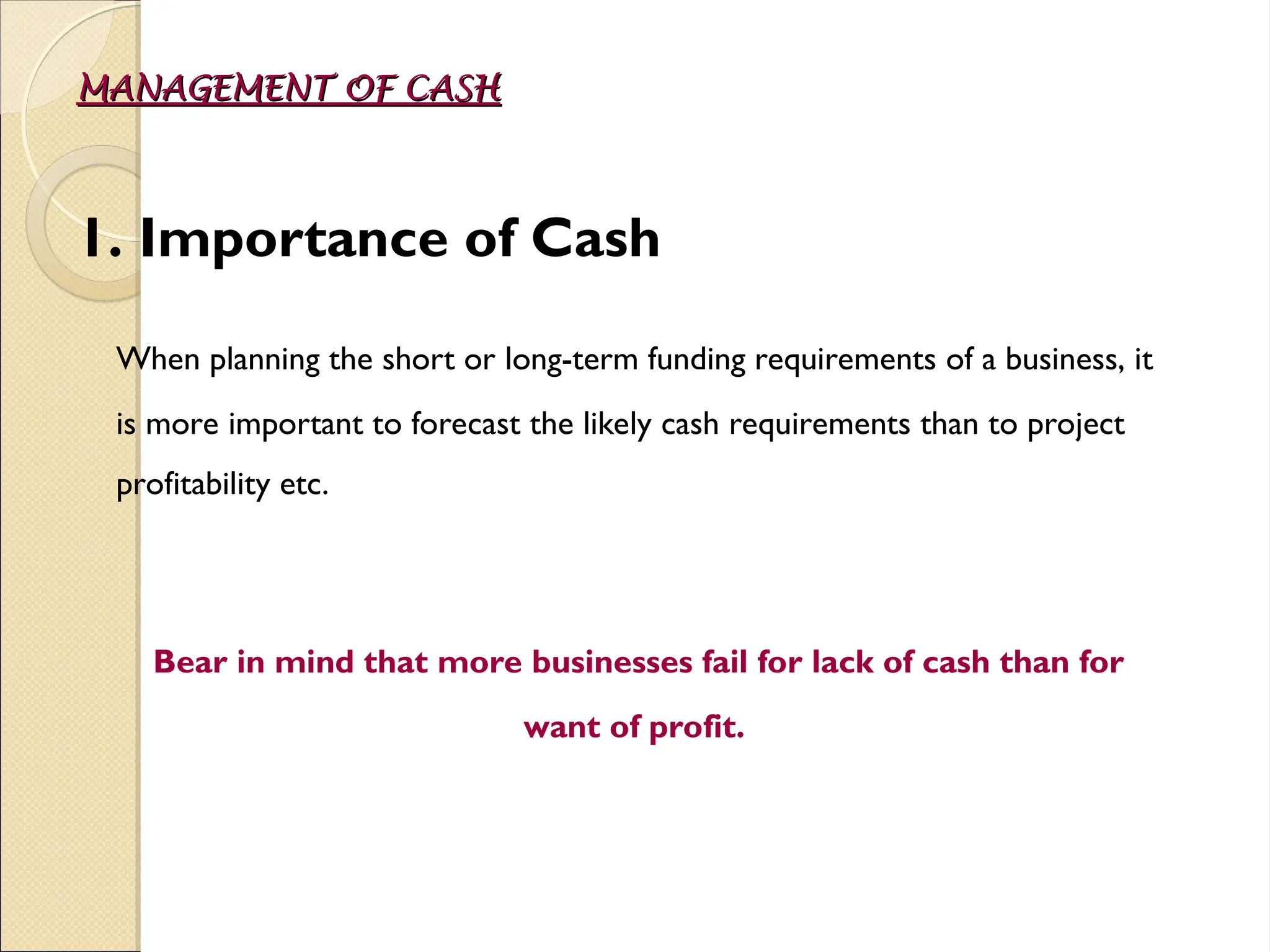 MANAGEMENT OF CASH
MANAGEMENT OF CASH
1. Importance of Cash
When planning the short or long-term funding requirements of a business, it
is more important to forecast the likely cash requirements than to project
profitability etc.
Bear in mind that more businesses fail for lack of cash than for
want of profit.
 