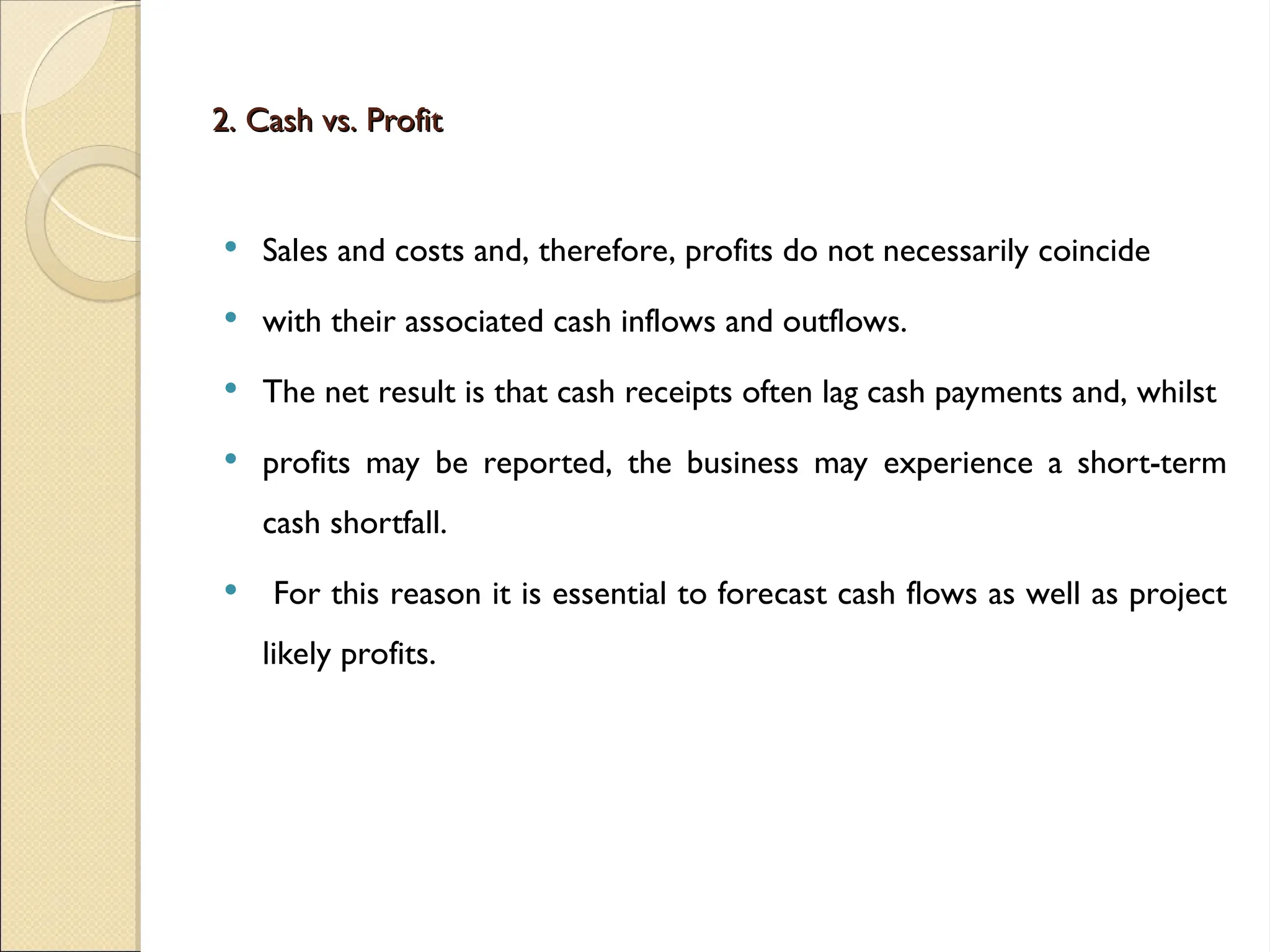 2. Cash vs. Profit
2. Cash vs. Profit
 Sales and costs and, therefore, profits do not necessarily coincide
 with their associated cash inflows and outflows.
 The net result is that cash receipts often lag cash payments and, whilst
 profits may be reported, the business may experience a short-term
cash shortfall.
 For this reason it is essential to forecast cash flows as well as project
likely profits.
 