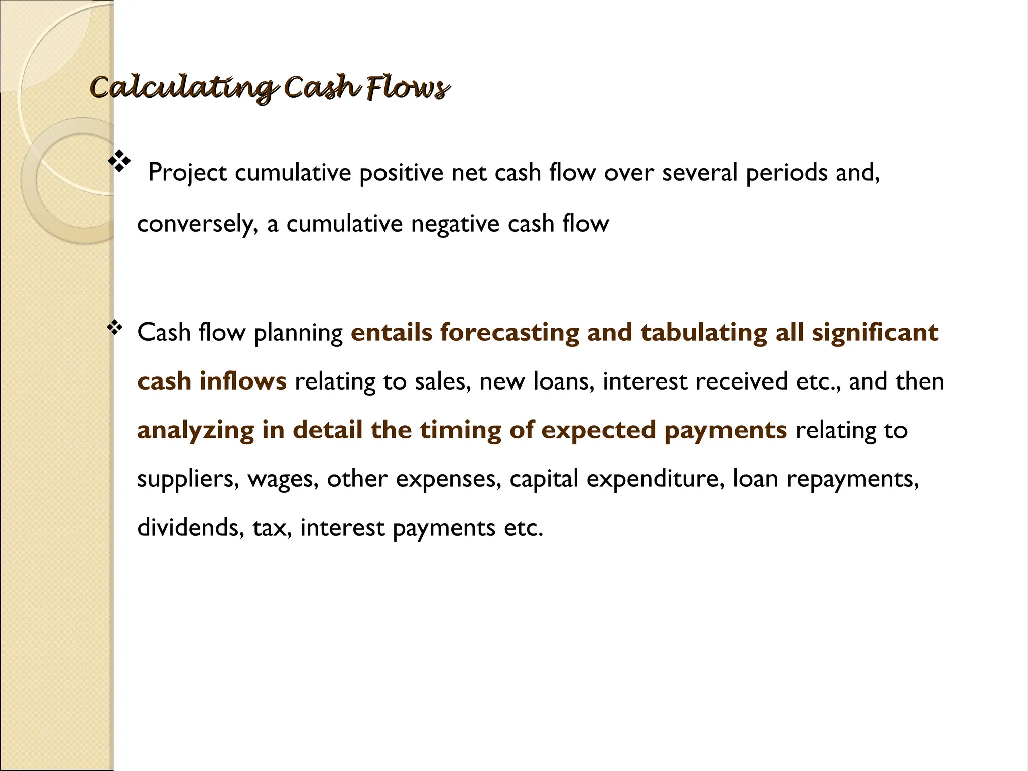 Calculating Cash Flows
Calculating Cash Flows
 Project cumulative positive net cash flow over several periods and,
conversely, a cumulative negative cash flow
 Cash flow planning entails forecasting and tabulating all significant
cash inflows relating to sales, new loans, interest received etc., and then
analyzing in detail the timing of expected payments relating to
suppliers, wages, other expenses, capital expenditure, loan repayments,
dividends, tax, interest payments etc.
 