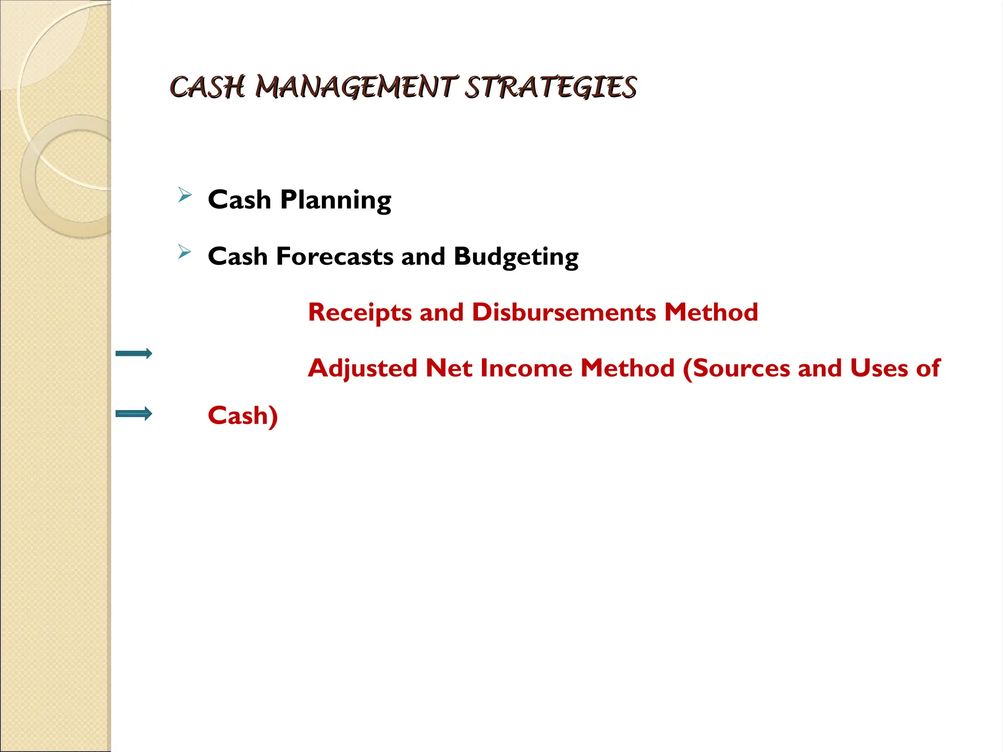 CASH MANAGEMENT STRATEGIES
CASH MANAGEMENT STRATEGIES
 Cash Planning
 Cash Forecasts and Budgeting
Receipts and Disbursements Method
Adjusted Net Income Method (Sources and Uses of
Cash)
 