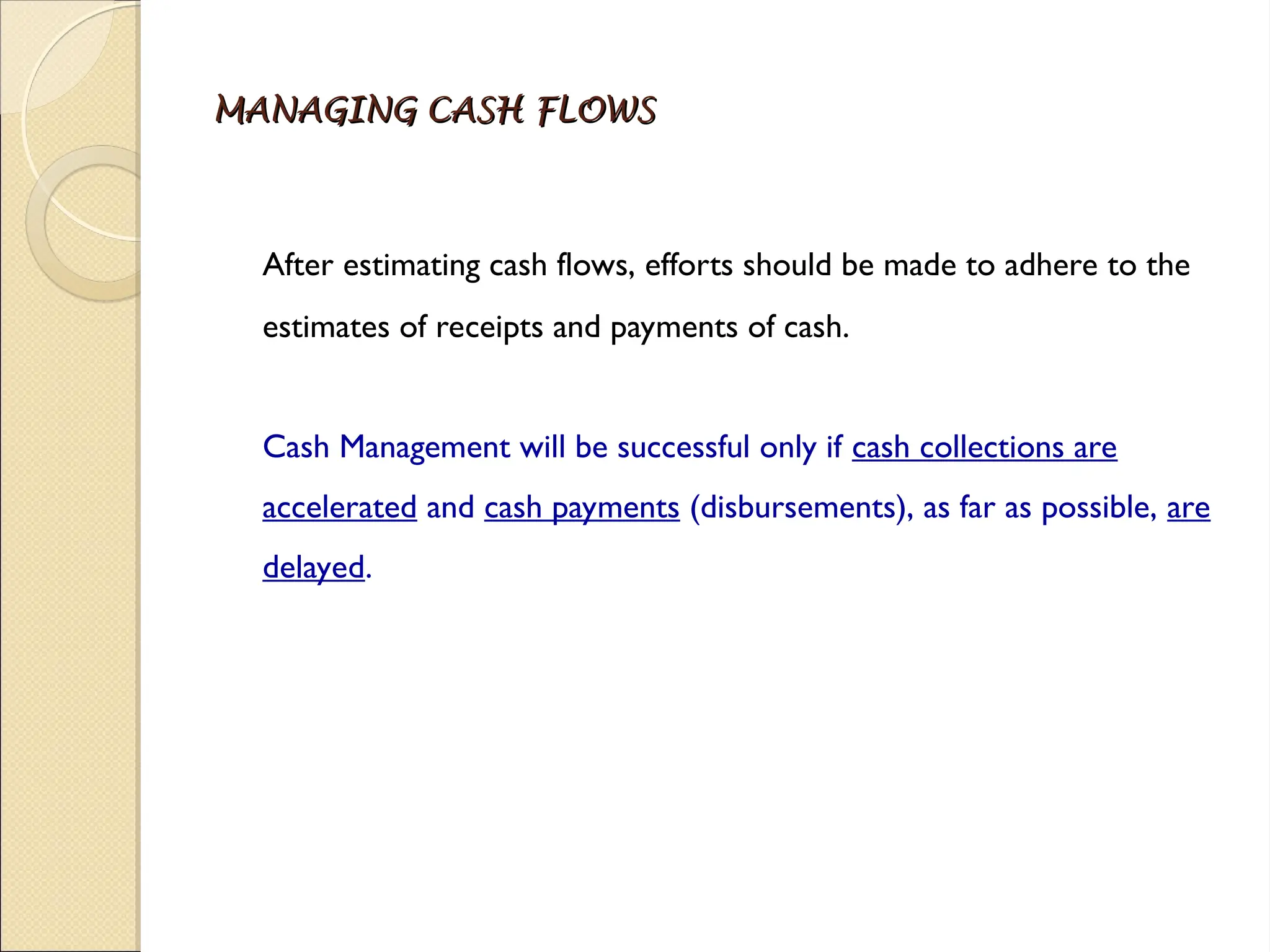 MANAGING CASH FLOWS
MANAGING CASH FLOWS
After estimating cash flows, efforts should be made to adhere to the
estimates of receipts and payments of cash.
Cash Management will be successful only if cash collections are
accelerated and cash payments (disbursements), as far as possible, are
delayed.
 