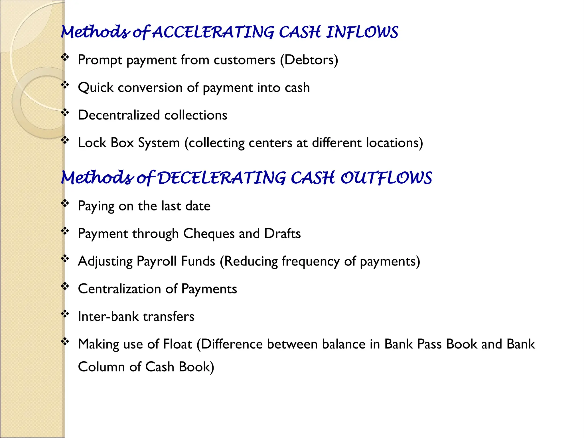 Methods of ACCELERATING CASH INFLOWS
 Prompt payment from customers (Debtors)
 Quick conversion of payment into cash
 Decentralized collections
 Lock Box System (collecting centers at different locations)
Methods of DECELERATING CASH OUTFLOWS
 Paying on the last date
 Payment through Cheques and Drafts
 Adjusting Payroll Funds (Reducing frequency of payments)
 Centralization of Payments
 Inter-bank transfers
 Making use of Float (Difference between balance in Bank Pass Book and Bank
Column of Cash Book)
 