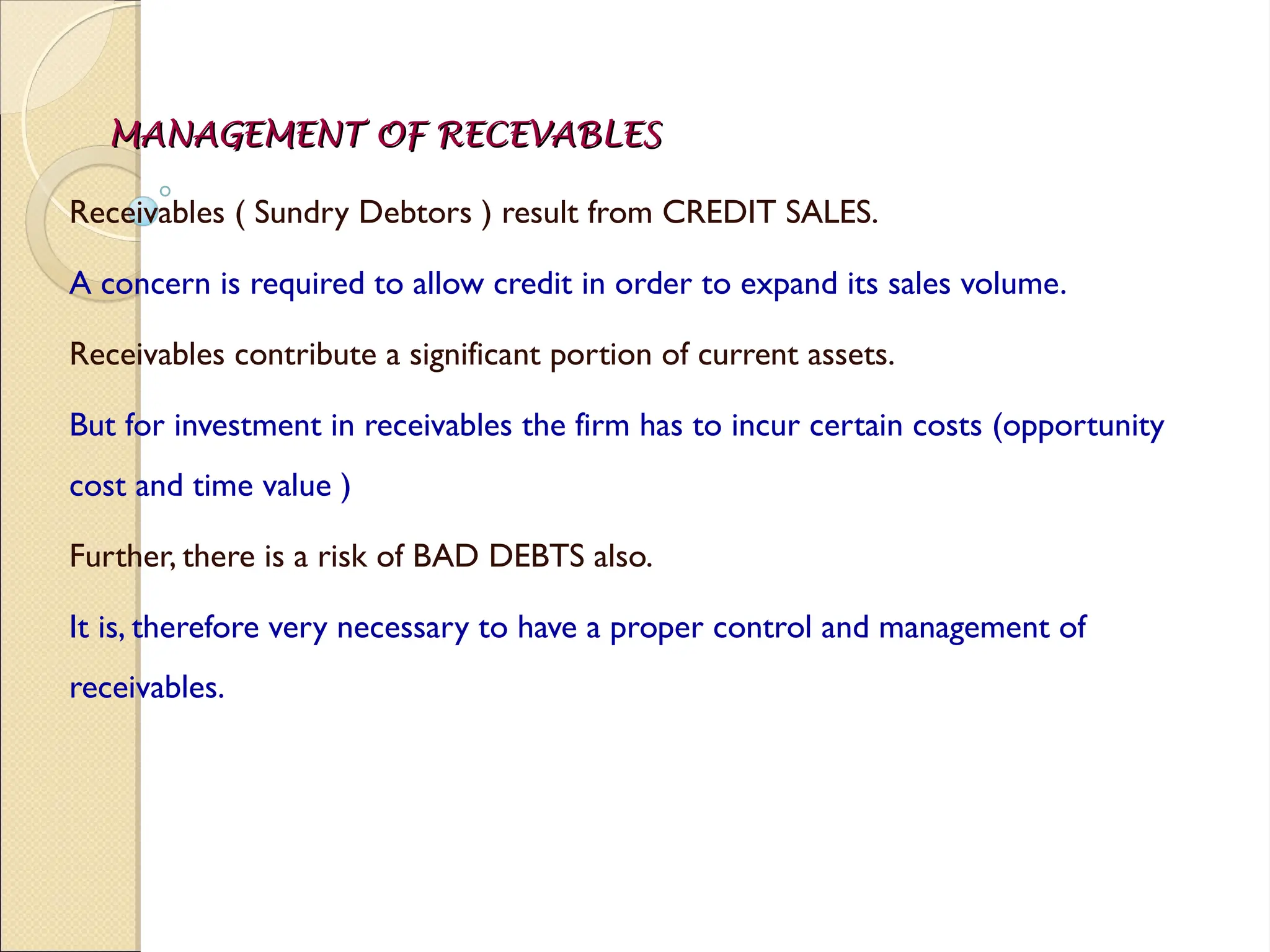 MANAGEMENT OF RECEVABLES
MANAGEMENT OF RECEVABLES
Receivables ( Sundry Debtors ) result from CREDIT SALES.
A concern is required to allow credit in order to expand its sales volume.
Receivables contribute a significant portion of current assets.
But for investment in receivables the firm has to incur certain costs (opportunity
cost and time value )
Further, there is a risk of BAD DEBTS also.
It is, therefore very necessary to have a proper control and management of
receivables.
 