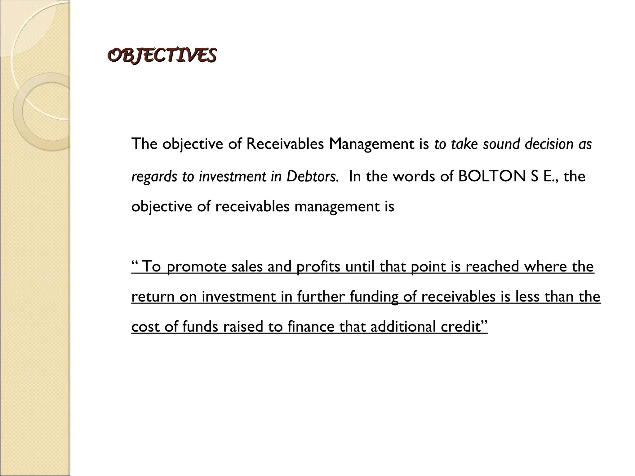 OBJECTIVES
OBJECTIVES
The objective of Receivables Management is to take sound decision as
regards to investment in Debtors. In the words of BOLTON S E., the
objective of receivables management is
“ To promote sales and profits until that point is reached where the
return on investment in further funding of receivables is less than the
cost of funds raised to finance that additional credit”
 