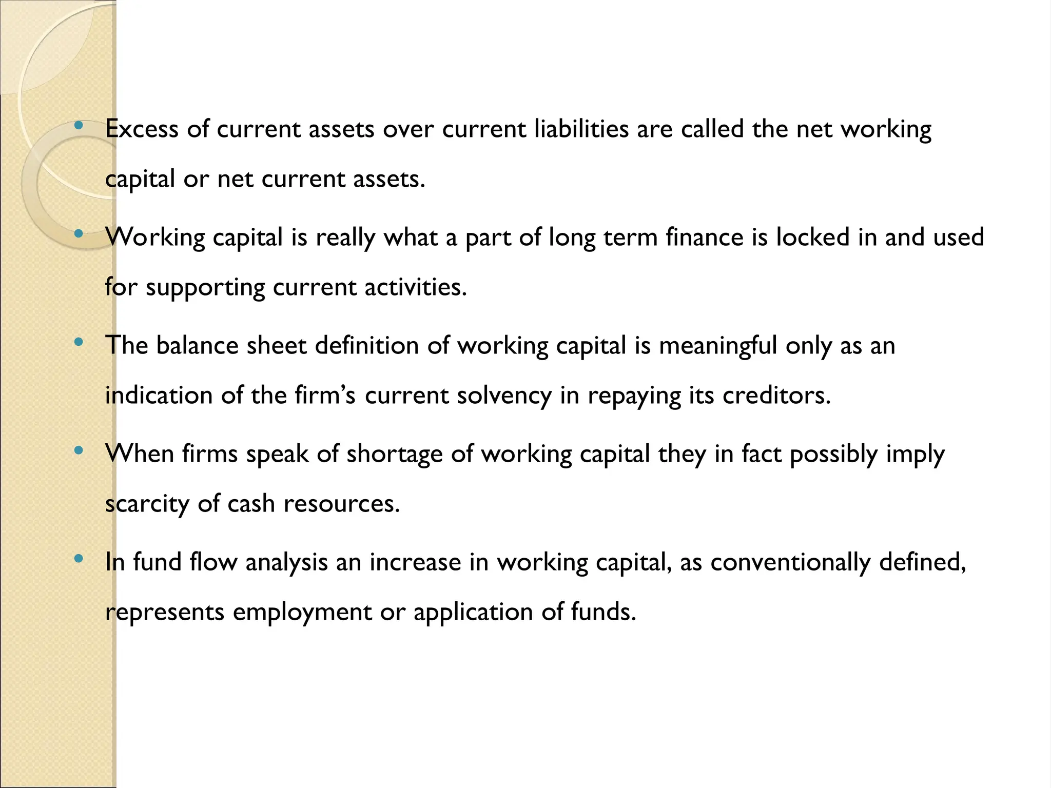  Excess of current assets over current liabilities are called the net working
capital or net current assets.
 Working capital is really what a part of long term finance is locked in and used
for supporting current activities.
 The balance sheet definition of working capital is meaningful only as an
indication of the firm’s current solvency in repaying its creditors.
 When firms speak of shortage of working capital they in fact possibly imply
scarcity of cash resources.
 In fund flow analysis an increase in working capital, as conventionally defined,
represents employment or application of funds.
 