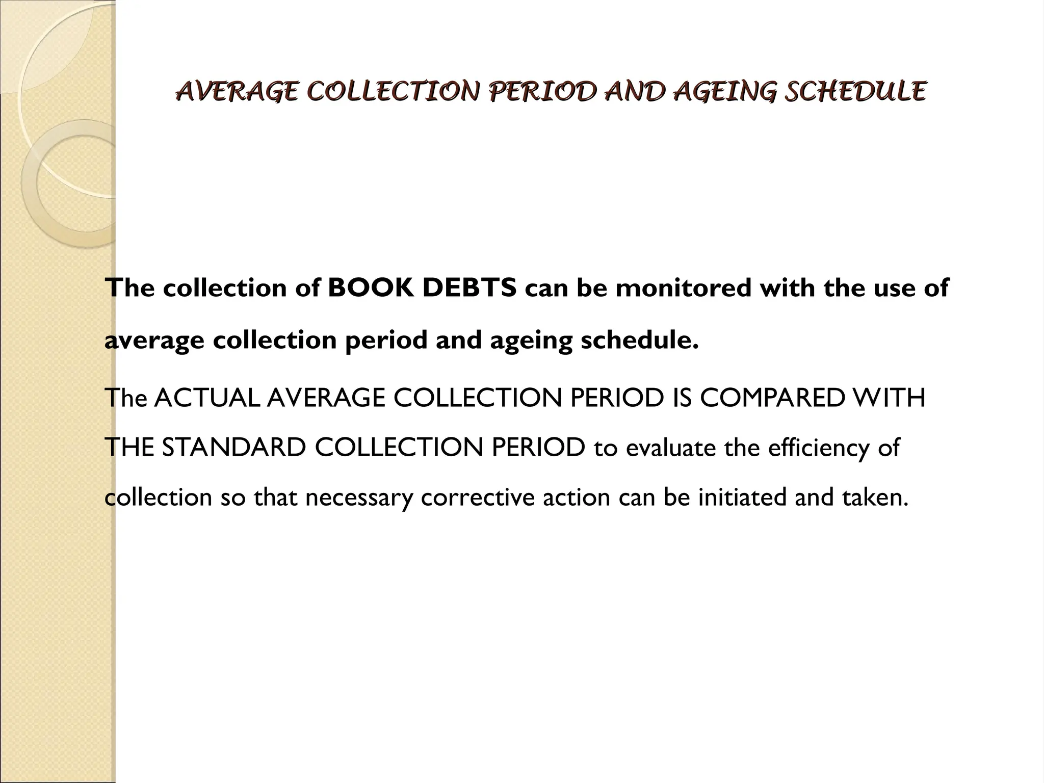 AVERAGE COLLECTION PERIOD AND AGEING SCHEDULE
AVERAGE COLLECTION PERIOD AND AGEING SCHEDULE
The collection of BOOK DEBTS can be monitored with the use of
average collection period and ageing schedule.
The ACTUAL AVERAGE COLLECTION PERIOD IS COMPARED WITH
THE STANDARD COLLECTION PERIOD to evaluate the efficiency of
collection so that necessary corrective action can be initiated and taken.
 
