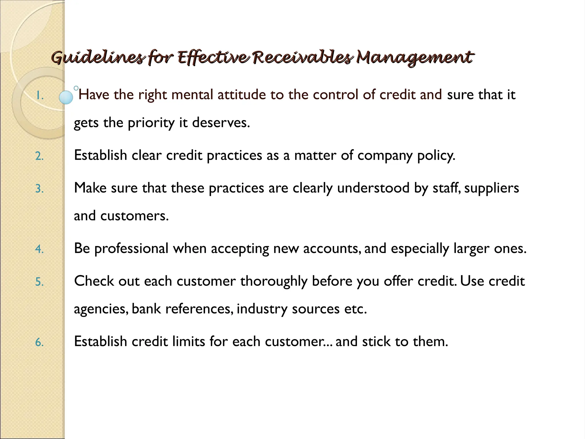 Guidelines for Effective Receivables Management
Guidelines for Effective Receivables Management
1. Have the right mental attitude to the control of credit and sure that it
gets the priority it deserves.
2. Establish clear credit practices as a matter of company policy.
3. Make sure that these practices are clearly understood by staff, suppliers
and customers.
4. Be professional when accepting new accounts, and especially larger ones.
5. Check out each customer thoroughly before you offer credit. Use credit
agencies, bank references, industry sources etc.
6. Establish credit limits for each customer... and stick to them.
 