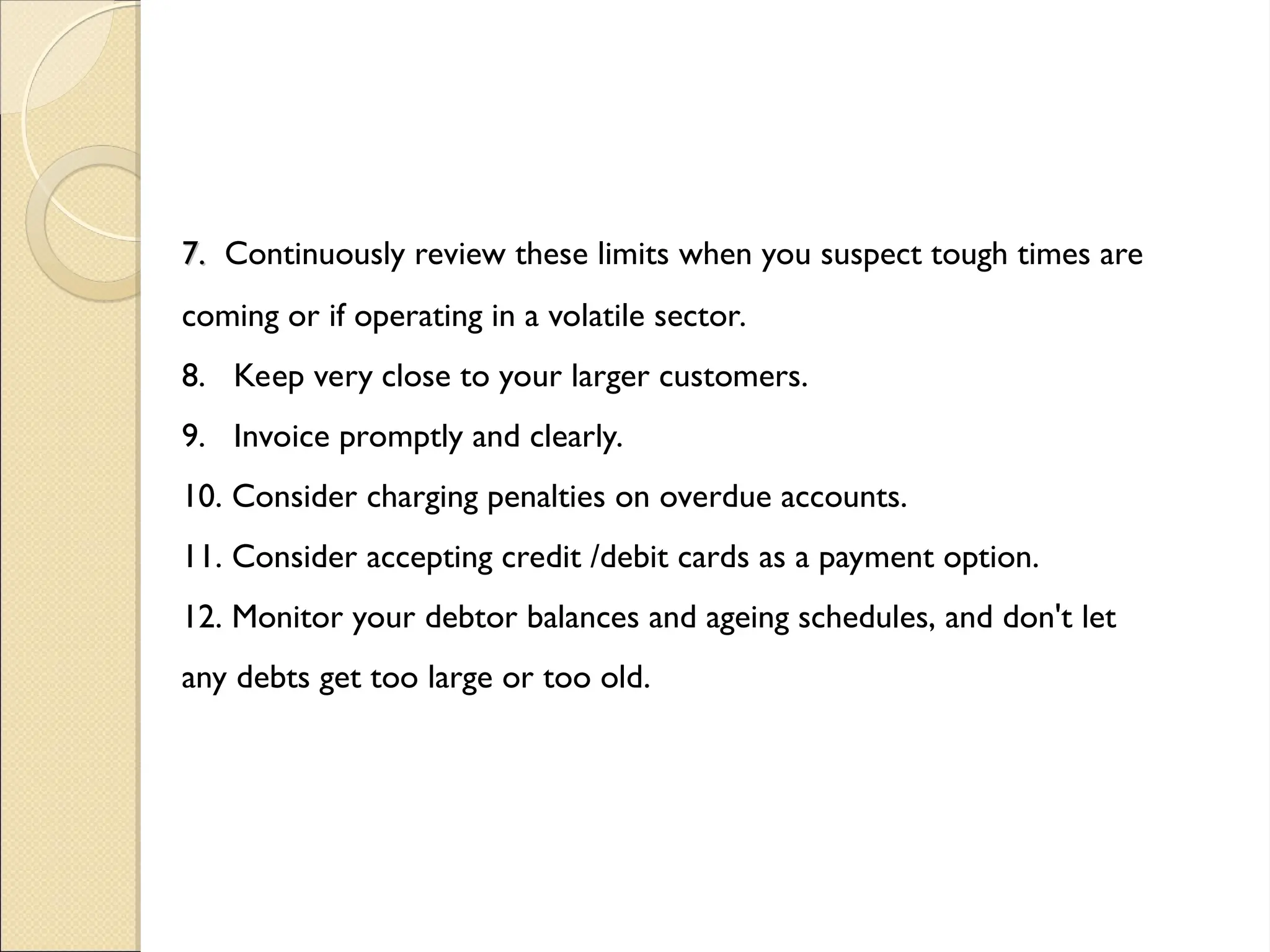 7.
7. Continuously review these limits when you suspect tough times are
coming or if operating in a volatile sector.
8. Keep very close to your larger customers.
9. Invoice promptly and clearly.
10. Consider charging penalties on overdue accounts.
11. Consider accepting credit /debit cards as a payment option.
12. Monitor your debtor balances and ageing schedules, and don't let
any debts get too large or too old.
 
