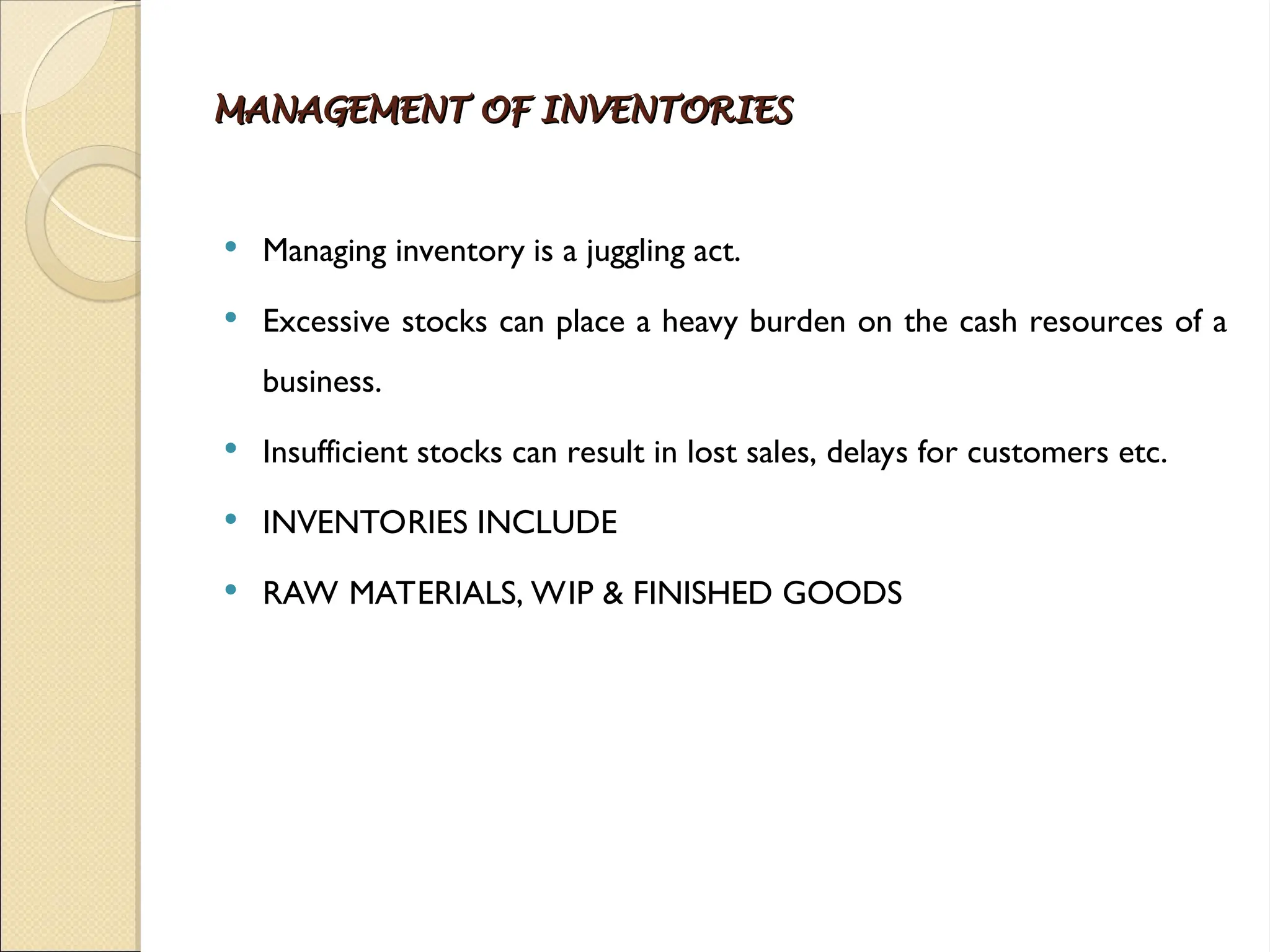 MANAGEMENT OF INVENTORIES
MANAGEMENT OF INVENTORIES
 Managing inventory is a juggling act.
 Excessive stocks can place a heavy burden on the cash resources of a
business.
 Insufficient stocks can result in lost sales, delays for customers etc.
 INVENTORIES INCLUDE
 RAW MATERIALS, WIP & FINISHED GOODS
 