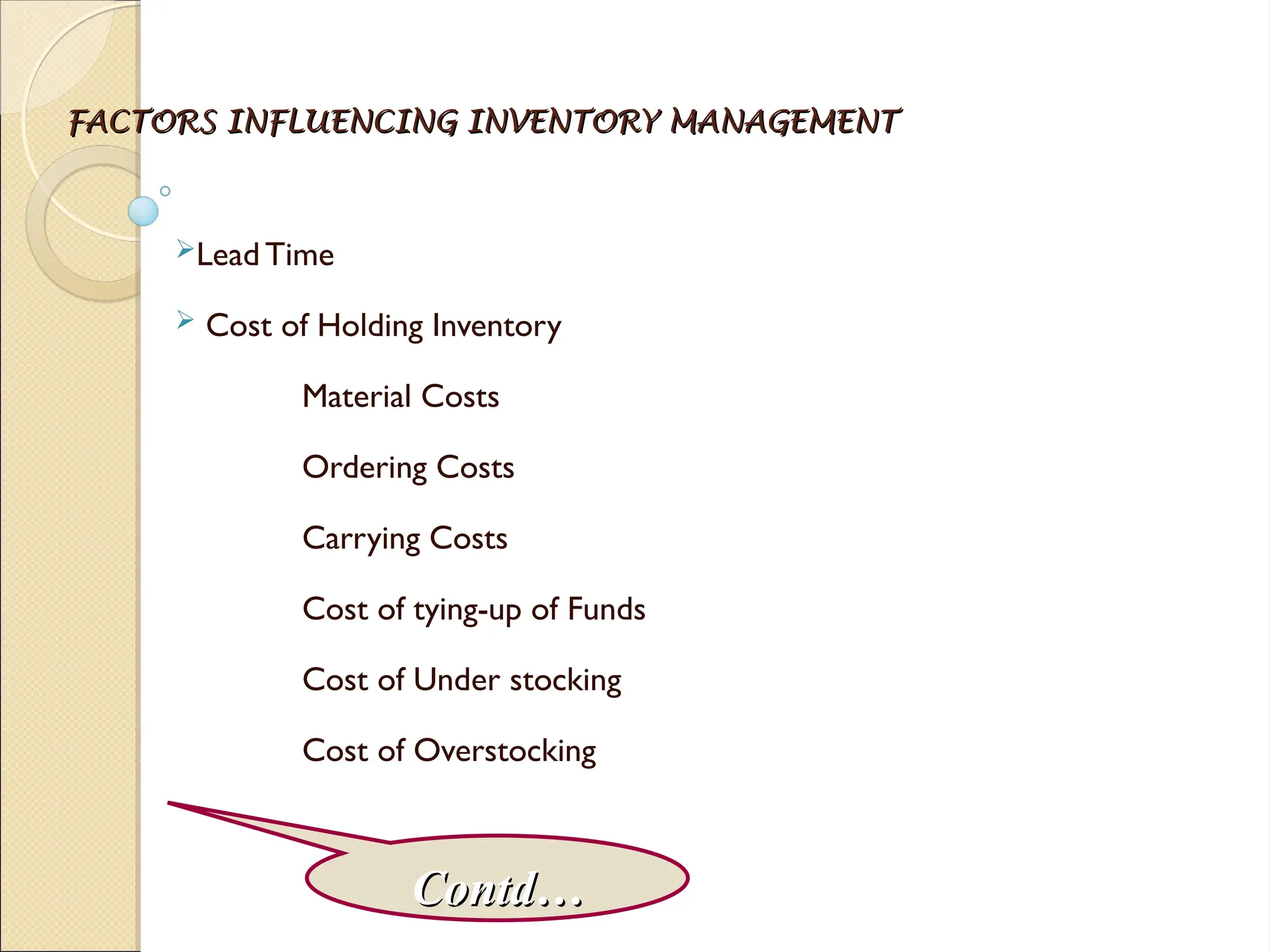 FACTORS INFLUENCING INVENTORY MANAGEMENT
FACTORS INFLUENCING INVENTORY MANAGEMENT
Lead Time
 Cost of Holding Inventory
Material Costs
Ordering Costs
Carrying Costs
Cost of tying-up of Funds
Cost of Under stocking
Cost of Overstocking
Contd…
Contd…
 
