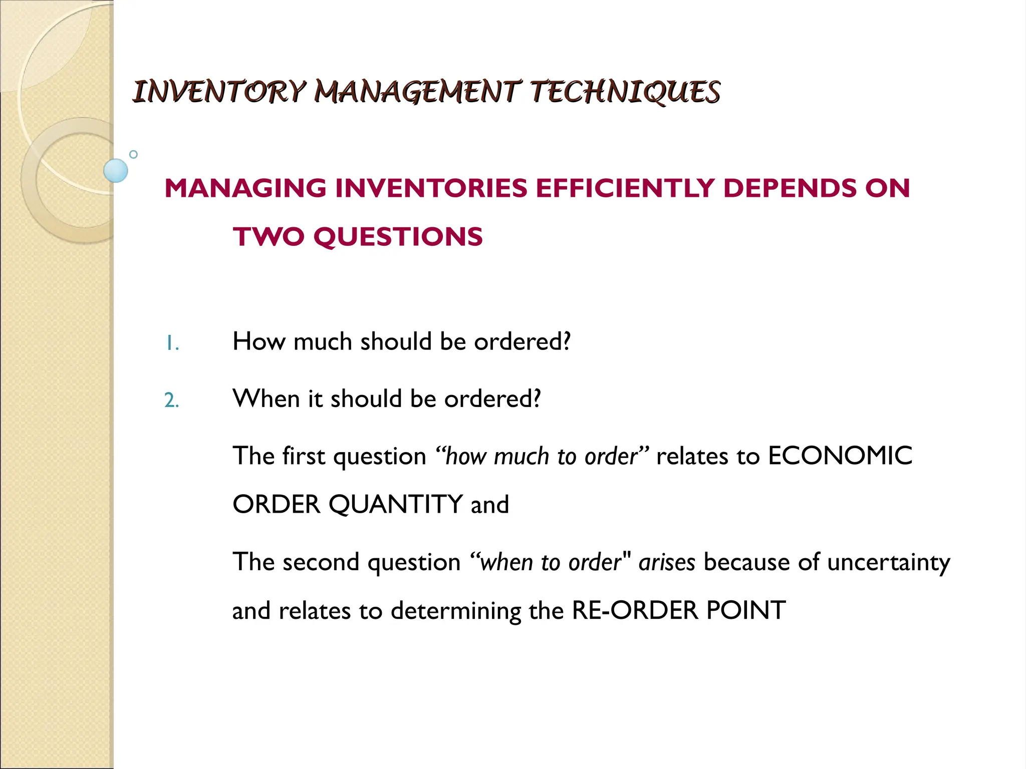 INVENTORY MANAGEMENT TECHNIQUES
INVENTORY MANAGEMENT TECHNIQUES
MANAGING INVENTORIES EFFICIENTLY DEPENDS ON
TWO QUESTIONS
1. How much should be ordered?
2. When it should be ordered?
The first question “how much to order” relates to ECONOMIC
ORDER QUANTITY and
The second question “when to order" arises because of uncertainty
and relates to determining the RE-ORDER POINT
 