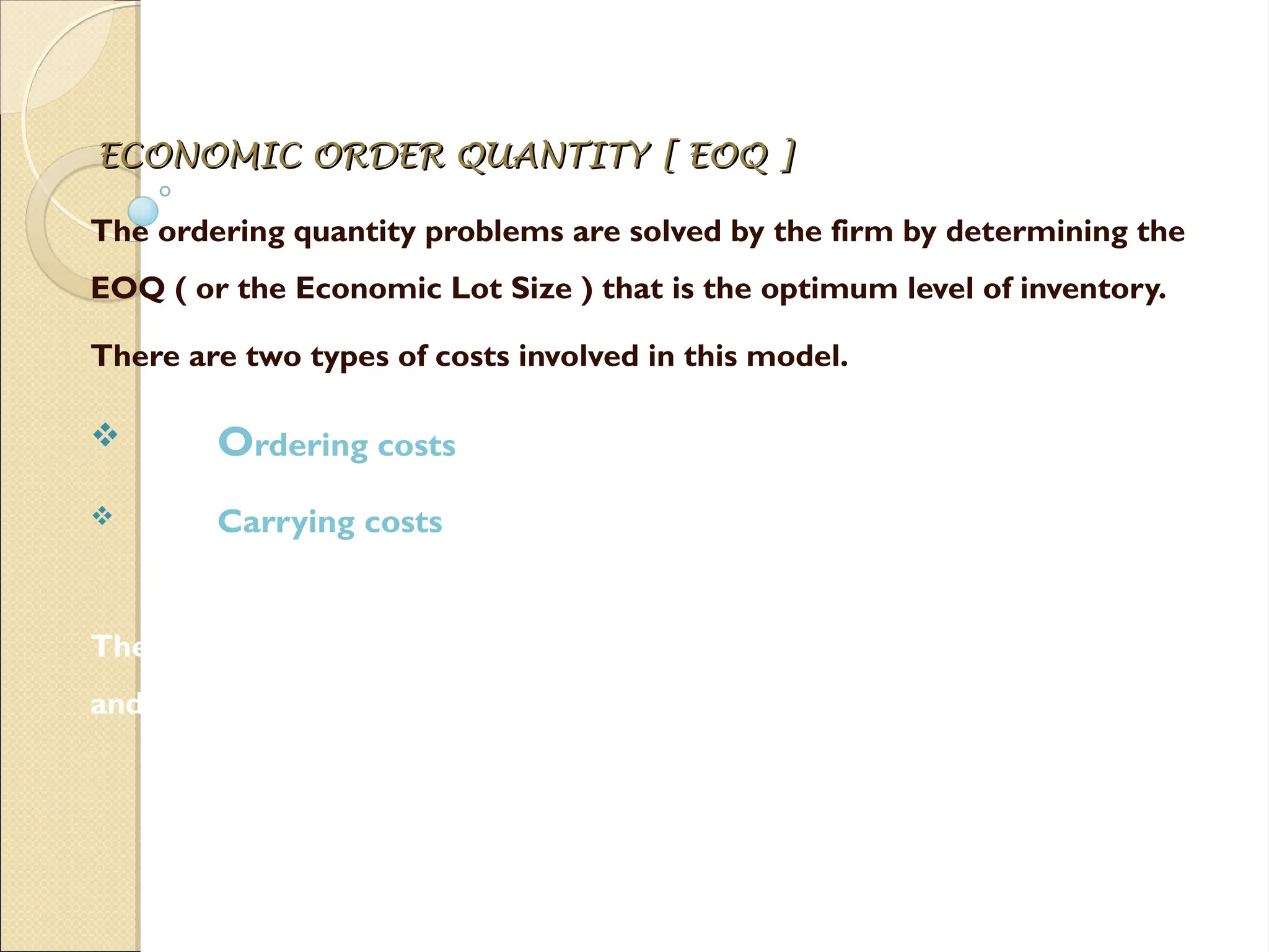 ECONOMIC ORDER QUANTITY [ EOQ ]
ECONOMIC ORDER QUANTITY [ EOQ ]
The ordering quantity problems are solved by the firm by determining the
EOQ ( or the Economic Lot Size ) that is the optimum level of inventory.
There are two types of costs involved in this model.
 Ordering costs
 Carrying costs
The EOQ is that level of inventory which MINIMIZES the total of ordering
and carrying costs.
 