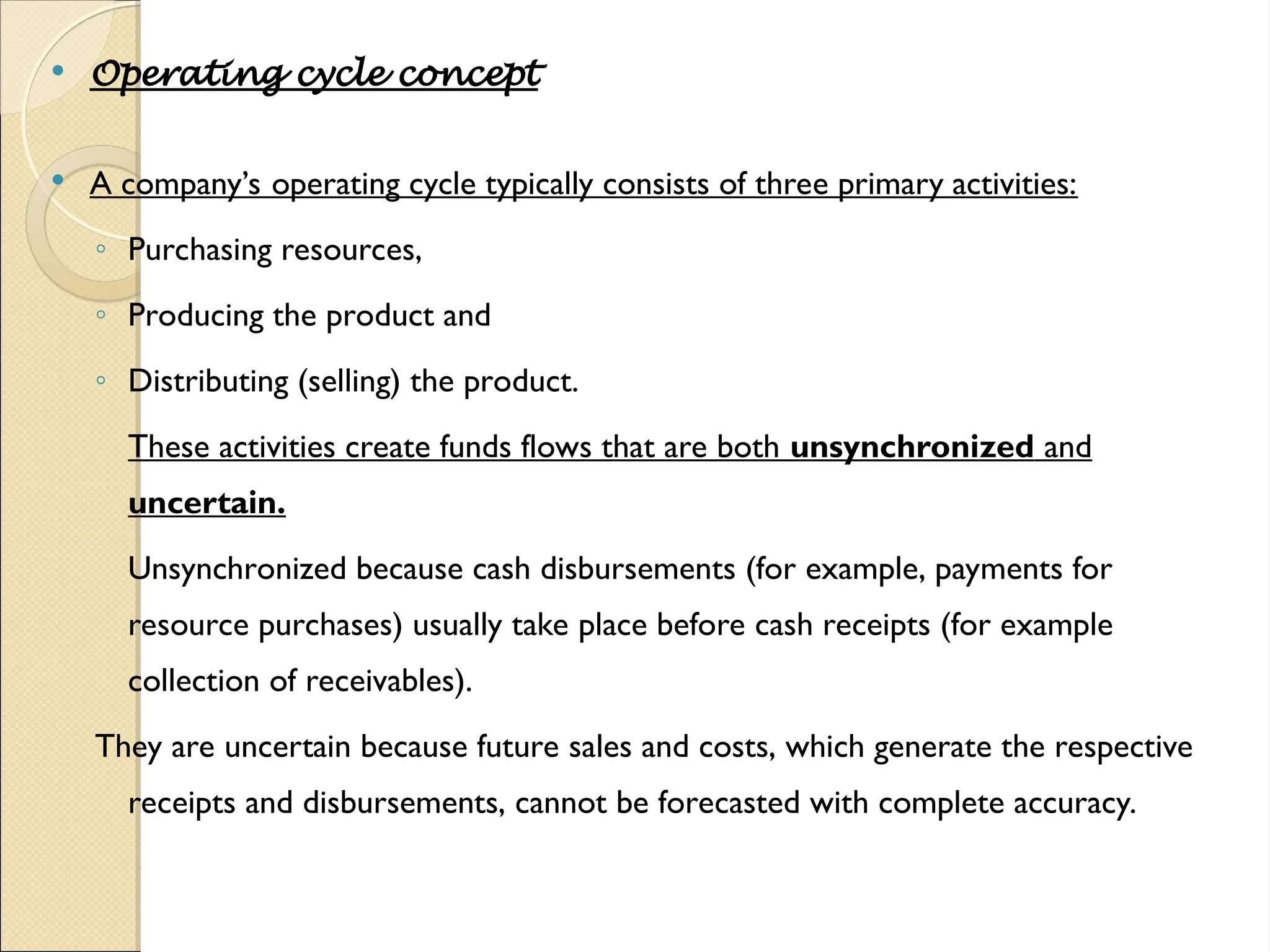  Operating cycle concept
 A company’s operating cycle typically consists of three primary activities:
◦ Purchasing resources,
◦ Producing the product and
◦ Distributing (selling) the product.
These activities create funds flows that are both unsynchronized and
uncertain.
Unsynchronized because cash disbursements (for example, payments for
resource purchases) usually take place before cash receipts (for example
collection of receivables).
They are uncertain because future sales and costs, which generate the respective
receipts and disbursements, cannot be forecasted with complete accuracy.
 