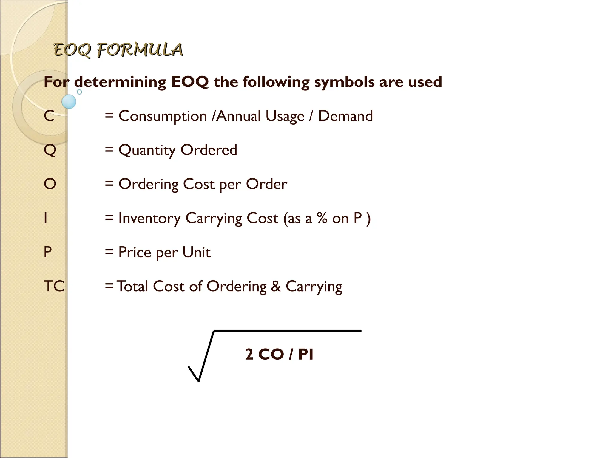 EOQ FORMULA
EOQ FORMULA
For determining EOQ the following symbols are used
C = Consumption /Annual Usage / Demand
Q = Quantity Ordered
O = Ordering Cost per Order
I = Inventory Carrying Cost (as a % on P )
P = Price per Unit
TC =Total Cost of Ordering & Carrying
2 CO / PI
 