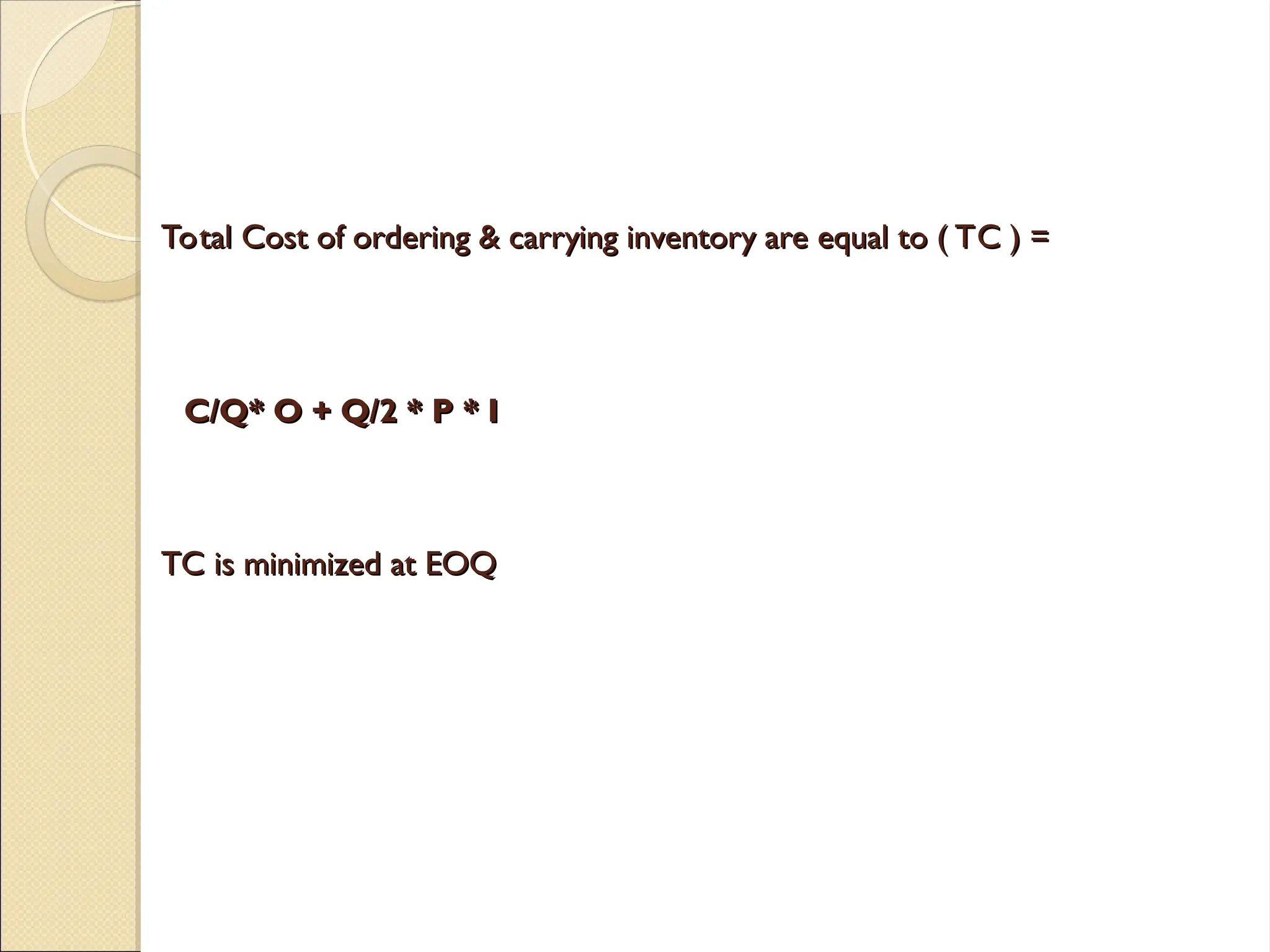 Total Cost of ordering & carrying inventory are equal to ( TC ) =
Total Cost of ordering & carrying inventory are equal to ( TC ) =
C/Q* O + Q/2 * P * I
C/Q* O + Q/2 * P * I
TC is minimized at EOQ
TC is minimized at EOQ
 