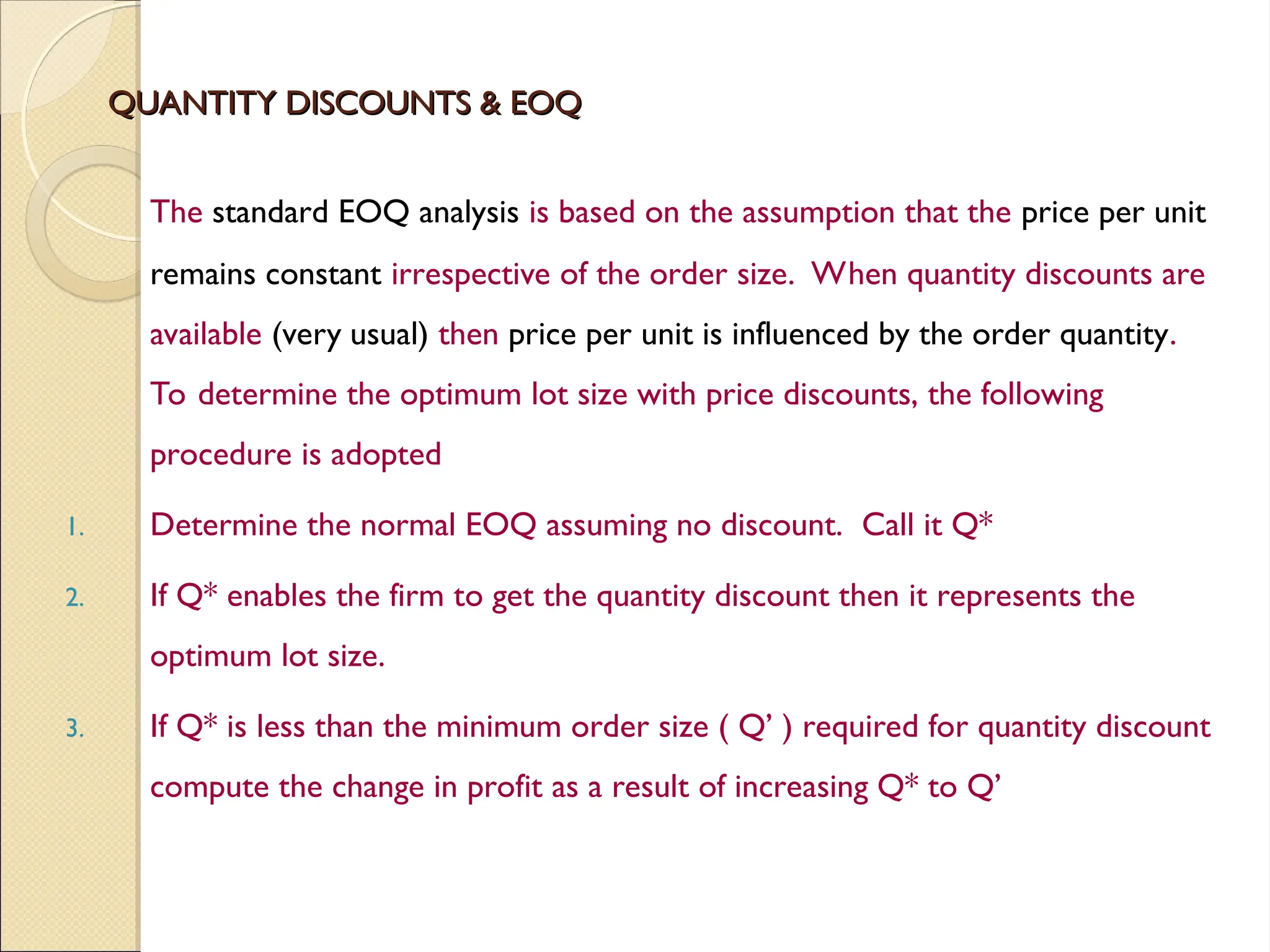 QUANTITY DISCOUNTS & EOQ
QUANTITY DISCOUNTS & EOQ
The standard EOQ analysis is based on the assumption that the price per unit
remains constant irrespective of the order size. When quantity discounts are
available (very usual) then price per unit is influenced by the order quantity.
To determine the optimum lot size with price discounts, the following
procedure is adopted
1. Determine the normal EOQ assuming no discount. Call it Q*
2. If Q* enables the firm to get the quantity discount then it represents the
optimum lot size.
3. If Q* is less than the minimum order size ( Q’ ) required for quantity discount
compute the change in profit as a result of increasing Q* to Q’
 