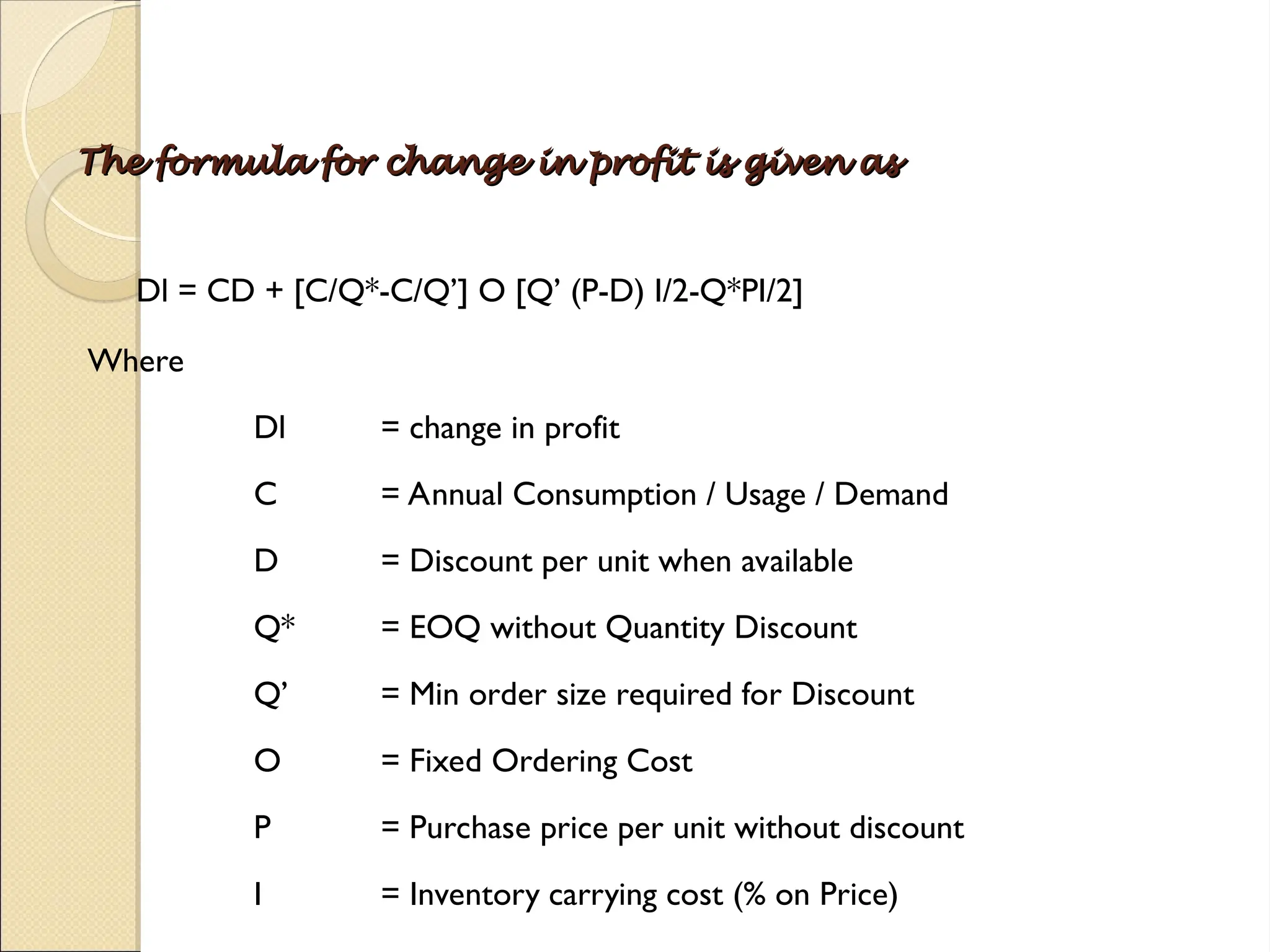 The formula for change in profit is given as
The formula for change in profit is given as
Dl = CD + [C/Q*-C/Q’] O [Q’ (P-D) I/2-Q*PI/2]
Where
Dl = change in profit
C = Annual Consumption / Usage / Demand
D = Discount per unit when available
Q* = EOQ without Quantity Discount
Q’ = Min order size required for Discount
O = Fixed Ordering Cost
P = Purchase price per unit without discount
I = Inventory carrying cost (% on Price)
 