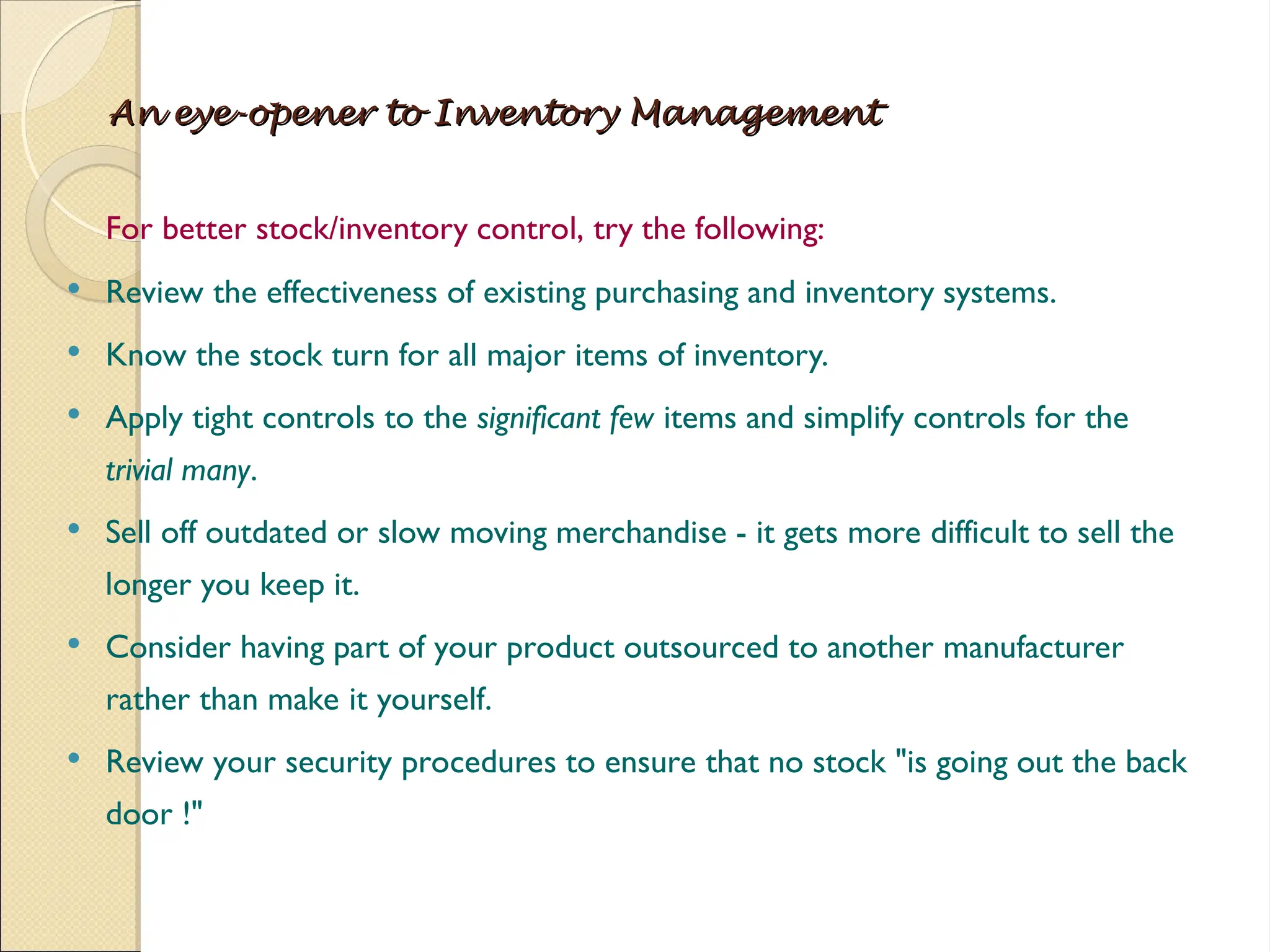An eye-opener to Inventory Management
An eye-opener to Inventory Management
For better stock/inventory control, try the following:
 Review the effectiveness of existing purchasing and inventory systems.
 Know the stock turn for all major items of inventory.
 Apply tight controls to the significant few items and simplify controls for the
trivial many.
 Sell off outdated or slow moving merchandise - it gets more difficult to sell the
longer you keep it.
 Consider having part of your product outsourced to another manufacturer
rather than make it yourself.
 Review your security procedures to ensure that no stock "is going out the back
door !"
 