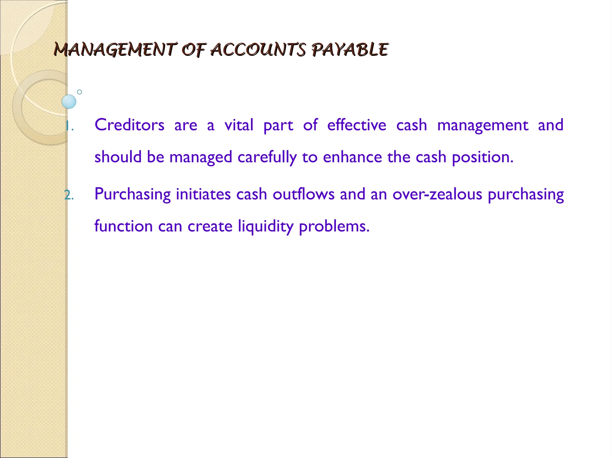 MANAGEMENT OF ACCOUNTS PAYABLE
MANAGEMENT OF ACCOUNTS PAYABLE
1. Creditors are a vital part of effective cash management and
should be managed carefully to enhance the cash position.
2. Purchasing initiates cash outflows and an over-zealous purchasing
function can create liquidity problems.
 