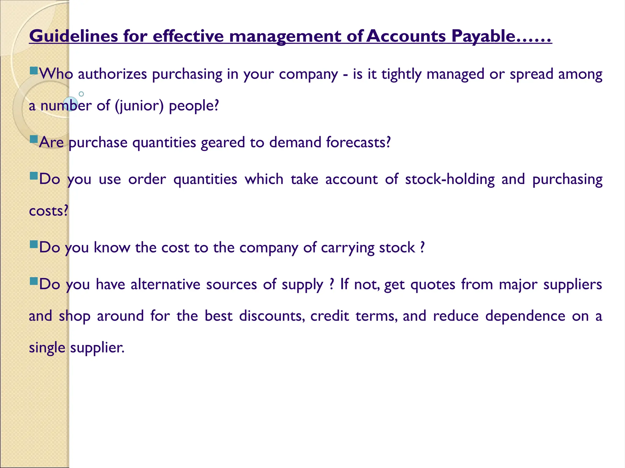 Guidelines for effective management of Accounts Payable……
Who authorizes purchasing in your company - is it tightly managed or spread among
a number of (junior) people?
Are purchase quantities geared to demand forecasts?
Do you use order quantities which take account of stock-holding and purchasing
costs?
Do you know the cost to the company of carrying stock ?
Do you have alternative sources of supply ? If not, get quotes from major suppliers
and shop around for the best discounts, credit terms, and reduce dependence on a
single supplier.
 