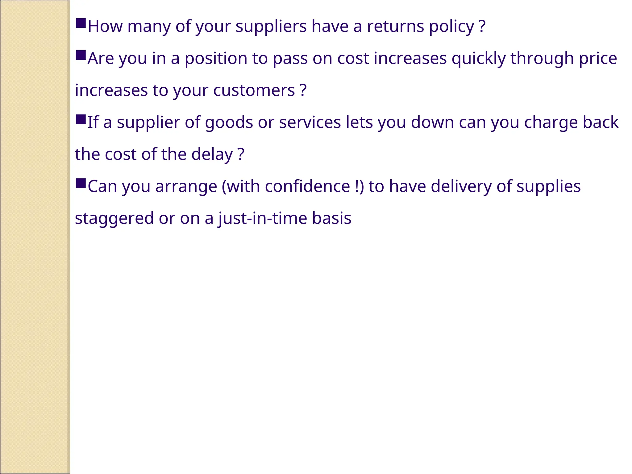 How many of your suppliers have a returns policy ?
Are you in a position to pass on cost increases quickly through price
increases to your customers ?
If a supplier of goods or services lets you down can you charge back
the cost of the delay ?
Can you arrange (with confidence !) to have delivery of supplies
staggered or on a just-in-time basis
 