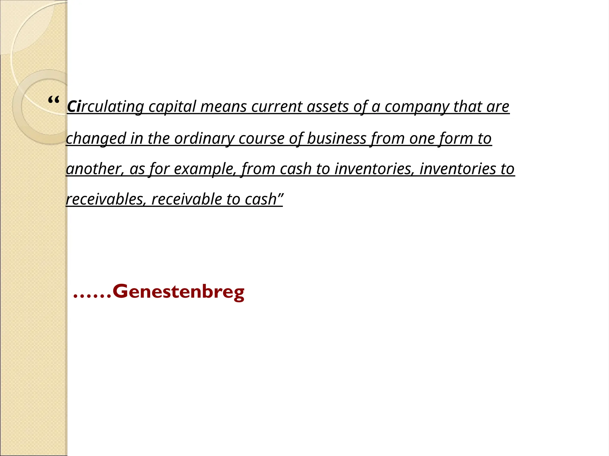 “ Circulating capital means current assets of a company that are
changed in the ordinary course of business from one form to
another, as for example, from cash to inventories, inventories to
receivables, receivable to cash”
……Genestenbreg
 