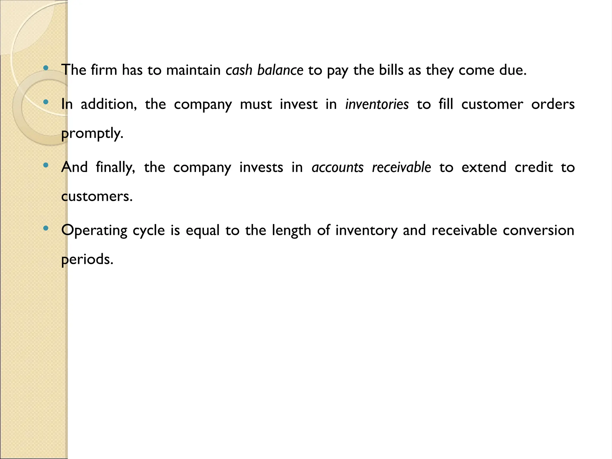  The firm has to maintain cash balance to pay the bills as they come due.
 In addition, the company must invest in inventories to fill customer orders
promptly.
 And finally, the company invests in accounts receivable to extend credit to
customers.
 Operating cycle is equal to the length of inventory and receivable conversion
periods.
 