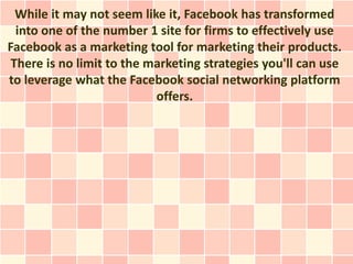 While it may not seem like it, Facebook has transformed
  into one of the number 1 site for firms to effectively use
Facebook as a marketing tool for marketing their products.
 There is no limit to the marketing strategies you'll can use
to leverage what the Facebook social networking platform
                           offers.
 