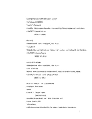 2
Lasting Impressions Child Daycare Center
Clarksburg, WV 26306
Teacher’s Assistant
Cared for children ages 8 weeks – 6 years old by following daycare’s curriculum.
CONTACT: Rhonda Butcher
(304) 625-3930
Old Navy
Meadowbrook Mall – Bridgeport, WV 26330
Truck/Stock
Unloaded the store’s truck and stocked store shelves and racks with merchandise.
CONTACT: Rebecca Reams
1(903) 503-8136
Bath & Body Works
Meadowbrook Mall – Bridgeport, WV 26330
Sales Associate
Worked with customers to help them find products for their wants/needs.
CONTACT: Beth Ann Ferrell OR Josh Nichols
(304) 842-0013
IHOP RESTAURANT Jan. 2012-Present
Bridgeport, WV 26330
Server
CONTACT: George Lopez
(304) 842-6894
MIDWEST PUBLISHING, INC. Sept. 2011-Jan. 2012
Parma Heights, OH
Telemarketer
Public relations and fundraising for Breast Cancer Relief Foundation.
 