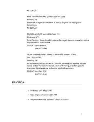 3
NO CONTACT
BATH AND BODY WORKS, October 2011-Dec. 2011
Brooklyn, OH
Sales Clerk: Responsible for setups of product displays and weekly sales
transactions.
NO CONTACT
TEXAS ROADHOUSE, March 2011-Sept. 2011
Clarksburg, WV
Server/Hostess: Worked in a high volume, fast paced, dynamic atmosphere with a
strong emphasis on team work.
CONTACT: Sylvia Richards
(304) 623-1600
CEDAR FAIRS AMUSMENT PARK (CEDAR POINT), Summers of May -
Sept. 2009 & 2010
Sandusky, OH
Assistant Manager/Go-Karts: Made schedules, recorded and reported incident
reports and car maintenance reports, dealt with many guests of all ages and
diversities, did daily opening and closing race track operations.
CONTACT: Amethyst Wolf
(567) 201-8164
EDUCATION
 Bridgeport High School: 2007
 West Virginia University: 2007-2009
 Pierpont Community Technical College: 2015-2016
 