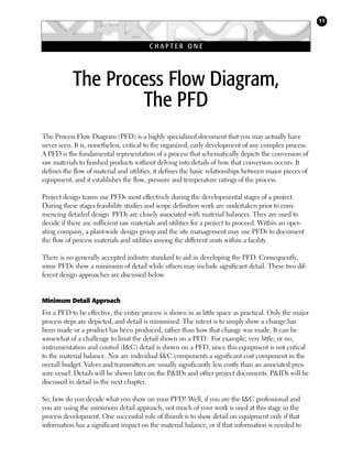 11

CHAPTER ONE

The Process Flow Diagram,
The PFD
The Process Flow Diagram (PFD) is a highly specialized document that you may actually have
never seen. It is, nonetheless, critical to the organized, early development of any complex process.
A PFD is the fundamental representation of a process that schematically depicts the conversion of
raw materials to finished products without delving into details of how that conversion occurs. It
defines the flow of material and utilities, it defines the basic relationships between major pieces of
equipment, and it establishes the flow, pressure and temperature ratings of the process.
Project design teams use PFDs most effectively during the developmental stages of a project.
During these stages feasibility studies and scope definition work are undertaken prior to commencing detailed design. PFDs are closely associated with material balances. They are used to
decide if there are sufficient raw materials and utilities for a project to proceed. Within an operating company, a plant-wide design group and the site management may use PFDs to document
the flow of process materials and utilities among the different units within a facility.
There is no generally accepted industry standard to aid in developing the PFD. Consequently,
some PFDs show a minimum of detail while others may include significant detail. These two different design approaches are discussed below.

Minimum Detail Approach

For a PFD to be effective, the entire process is shown in as little space as practical. Only the major
process steps are depicted, and detail is minimized. The intent is to simply show a change has
been made or a product has been produced, rather than how that change was made. It can be
somewhat of a challenge to limit the detail shown on a PFD. For example, very little, or no,
instrumentation and control (I&C) detail is shown on a PFD, since this equipment is not critical
to the material balance. Nor are individual I&C components a significant cost component in the
overall budget. Valves and transmitters are usually significantly less costly than an associated pressure vessel. Details will be shown later on the P&IDs and other project documents. P&IDs will be
discussed in detail in the next chapter.
So, how do you decide what you show on your PFD? Well, if you are the I&C professional and
you are using the minimum detail approach, not much of your work is used at this stage in the
process development. One successful rule of thumb is to show detail on equipment only if that
information has a significant impact on the material balance, or if that information is needed to

 
