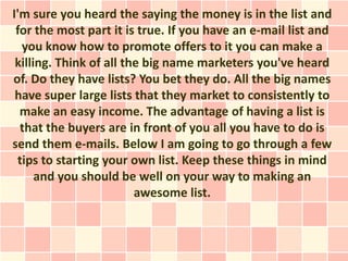 I'm sure you heard the saying the money is in the list and
 for the most part it is true. If you have an e-mail list and
  you know how to promote offers to it you can make a
 killing. Think of all the big name marketers you've heard
of. Do they have lists? You bet they do. All the big names
 have super large lists that they market to consistently to
  make an easy income. The advantage of having a list is
  that the buyers are in front of you all you have to do is
send them e-mails. Below I am going to go through a few
 tips to starting your own list. Keep these things in mind
      and you should be well on your way to making an
                         awesome list.
 