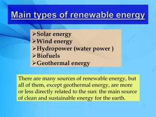 There are many sources of renewable energy, but
all of them, except geothermal energy, are more
or less directly related to the sun: the main source
of clean and sustainable energy for the earth.
Solar energy
Wind energy
Hydropower (water power )
Biofuels
Geothermal energy
 