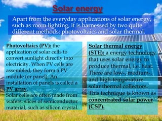 Apart from the everyday applications of solar energy,
such as room lighting, it is harnessed by two quite
different methods: photovoltaics and solar thermal.
Photovoltaics (PV): the
application of solar cells to
convert sunlight directly into
electricity. When PV cells are
assembled, they form a PV
module (or panel). An
installation of panels is called a
PV array.
Solar cells are often made from
wafers: slices of semiconductor
material, such as silicon crystal.
Solar thermal energy
(STE): a energy technology
that uses solar energy to
produce thermal, i.e. heat.
There are low-, medium-,
and high-temperature
solar thermal collectors.
This technique is known as
concentrated solar power
(CSP).
 
