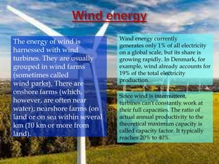 The energy of wind is
harnessed with wind
turbines. They are usually
grouped in wind farms
(sometimes called
wind parks). There are
onshore farms (which,
however, are often near
water); nearshore farms (on
land or on sea within several
km (10 km or more from
land).
Wind energy currently
generates only 1% of all electricity
on a global scale, but its share is
growing rapidly. In Denmark, for
example, wind already accounts for
19% of the total electricity
production.
Since wind is intermittent,
turbines can't constantly work at
their full capacities. The ratio of
actual annual productivity to the
theoretical maximum capacity is
called capacity factor. It typically
reaches 20% to 40%.
 