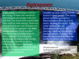 Tidal power technologies convert
the energy of tides into electricity.
Their biggest advantage is the fact
that tides are much more predictable
than wind or solar energy. However,
tidal power is not very common yet.
Tidal energy is captured with tidal
stream systems which use the
kinetic energy f moving water to
drive turbines. A less popular
technology to capture tidal energy
are barrages (similar to dams),
which use the water's potential
energy. Barrages are not preferred
because of higher costs and bad
environmental effects.
Another up-and-coming electric
source is wave power. One wave
power technology employs
buoyant objects that the waves
move, creating electricity. With
wind turbines, the air
fluctuations caused by the
moving water can also be used to
produce power. A project that
uses the movement of the water
below its surface has also been
developed.
World leaders in
hydropower use: China, Brazil,
Canada, USA, India
 