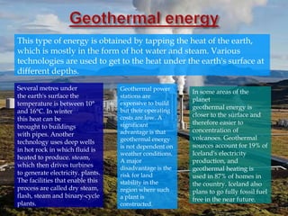 Several metres under
the earth's surface the
temperature is between 10°
and 16°C. In winter
this heat can be
brought to buildings
with pipes. Another
technology uses deep wells
in hot rock in which fluid is
heated to produce. steam,
which then drives turbines
to generate electricity. plants.
The facilities that enable this
process are called dry steam,
flash, steam and binary-cycle
plants.
This type of energy is obtained by tapping the heat of the earth,
which is mostly in the form of hot water and steam. Various
technologies are used to get to the heat under the earth's surface at
different depths.
Geothermal power
stations are
expensive to build
but their operating
costs are low. A
significant
advantage is that
geothermal energy
is not dependent on
weather conditions.
A major
disadvantage is the
risk for land
stability in the
region where such
a plant is
constructed.
In some areas of the
planet
geothermal energy is
closer to the surface and
therefore easier to
concentration of
volcanoes. Geothermal
sources account for 19% of
Iceland's electricity
production, and
geothermal heating is
used in 87% of homes in
the country. Iceland also
plans to go fully fossil fuel
free in the near future.
 