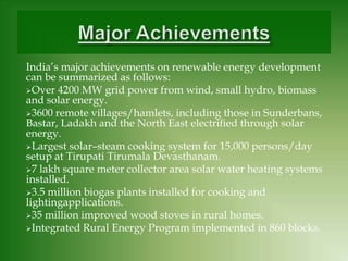 India’s major achievements on renewable energy development
can be summarized as follows:
Over 4200 MW grid power from wind, small hydro, biomass
and solar energy.
3600 remote villages/hamlets, including those in Sunderbans,
Bastar, Ladakh and the North East electriﬁed through solar
energy.
Largest solar–steam cooking system for 15,000 persons/day
setup at Tirupati Tirumala Devasthanam.
7 lakh square meter collector area solar water heating systems
installed.
3.5 million biogas plants installed for cooking and
lightingapplications.
35 million improved wood stoves in rural homes.
Integrated Rural Energy Program implemented in 860 blocks.
 