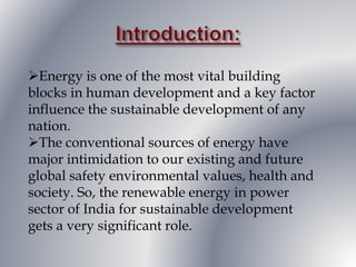 Energy is one of the most vital building
blocks in human development and a key factor
influence the sustainable development of any
nation.
The conventional sources of energy have
major intimidation to our existing and future
global safety environmental values, health and
society. So, the renewable energy in power
sector of India for sustainable development
gets a very significant role.
 