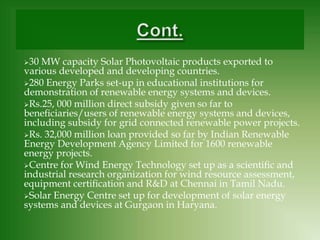 30 MW capacity Solar Photovoltaic products exported to
various developed and developing countries.
280 Energy Parks set-up in educational institutions for
demonstration of renewable energy systems and devices.
Rs.25, 000 million direct subsidy given so far to
beneﬁciaries/users of renewable energy systems and devices,
including subsidy for grid connected renewable power projects.
Rs. 32,000 million loan provided so far by Indian Renewable
Energy Development Agency Limited for 1600 renewable
energy projects.
Centre for Wind Energy Technology set up as a scientiﬁc and
industrial research organization for wind resource assessment,
equipment certiﬁcation and R&D at Chennai in Tamil Nadu.
Solar Energy Centre set up for development of solar energy
systems and devices at Gurgaon in Haryana.
 